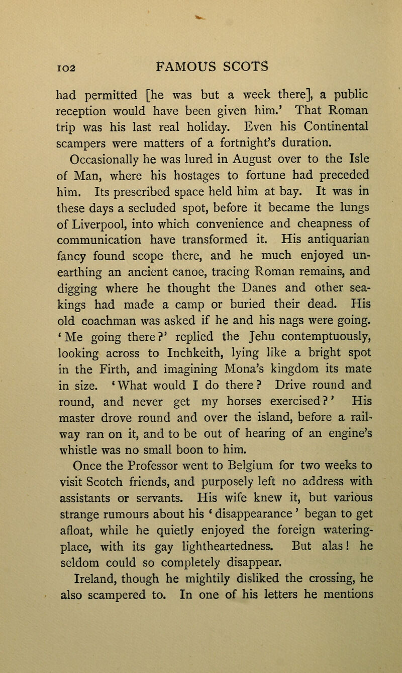 had permitted [he was but a week there], a public reception would have been given him.' That Roman trip was his last real holiday. Even his Continental scampers were matters of a fortnight's duration. Occasionally he was lured in August over to the Isle of Man, where his hostages to fortune had preceded him. Its prescribed space held him at bay. It was in these days a secluded spot, before it became the lungs of Liverpool, into which convenience and cheapness of communication have transformed it. His antiquarian fancy found scope there, and he much enjoyed un- earthing an ancient canoe, tracing Roman remains, and digging where he thought the Danes and other sea- kings had made a camp or buried their dead. His old coachman was asked if he and his nags were going. * Me going there?' replied the Jehu contemptuously, looking across to Inchkeith, lying like a bright spot in the Firth, and imagining Mona's kingdom its mate in size. *What would I do there? Drive round and round, and never get my horses exercised ?' His master drove round and over the island, before a rail- way ran on it, and to be out of hearing of an engine's whistle was no small boon to him. Once the Professor went to Belgium for two weeks to visit Scotch friends, and purposely left no address with assistants or servants. His wife knew it, but various strange rumours about his * disappearance' began to get afloat, while he quietly enjoyed the foreign watering- place, with its gay lightheartedness. But alas! he seldom could so completely disappear. Ireland, though he mightily disliked the crossing, he also scampered to. In one of his letters he mentions