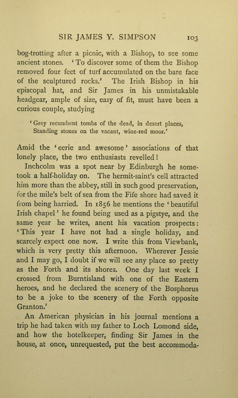 bog-trotting after a picnic, with a Bishop, to see some ancient stones. ' To discover some of them the Bishop removed four feet of turf accumulated on the bare face of the sculptured rocks.' The Irish Bishop in his episcopal hat, and Sir James in his unmistakable headgear, ample of size, easy of fit, must have been a curious couple, studying * Grey recumbent tombs of the dead, in desert places, Standing stones on the vacant, wine-red moor.' Amid the ' eerie and awesome' associations of that lonely place, the two enthusiasts revelled! Inchcolm was a spot near by Edinburgh he some- took a half-holiday on. The hermit-saint's cell attracted him more than the abbey, still in such good preservation, for the mile's belt of sea from the Fife shore had saved it from being harried. In 1856 he mentions the ' beautiful Irish chapel' he found being used as a pigstye, and the same year he writes, anent his vacation prospects: 'This year I have not had a single holiday, and scarcely expect one now. I write this from Viewbank, which is very pretty this afternoon. Wherever Jessie and I may go, I doubt if we will see any place so pretty as the Forth and its shores. One day last week I crossed from Burntisland with one of the Eastern heroes, and he declared the scenery of the Bosphorus to be a joke to the scenery of the Forth opposite Granton.' An American physician in his journal mentions a trip he had taken with my father to Loch Lomond side, and how the hotelkeeper, finding Sir James in the house, at once, unrequested, put the best accommoda-