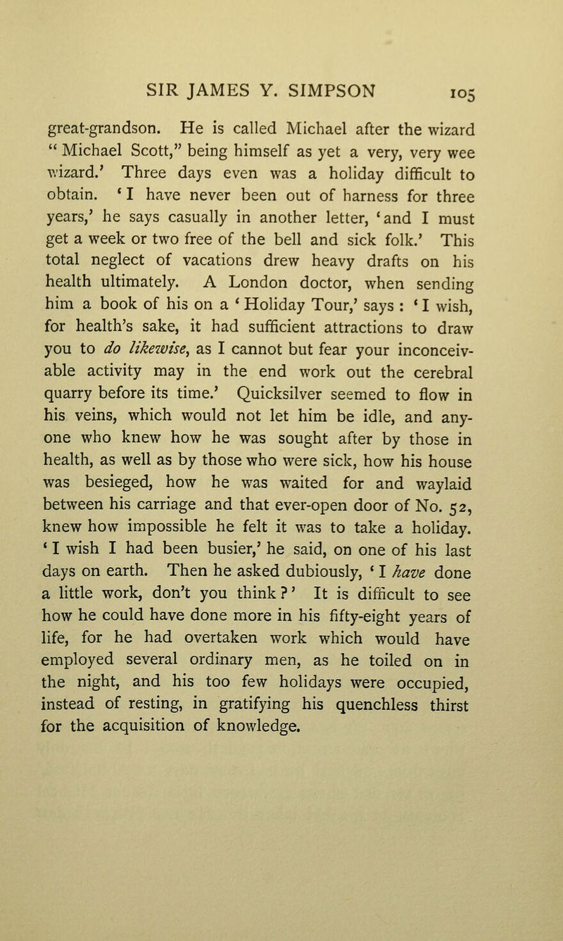 great-grandson. He is called Michael after the wizard  Michael Scott, being himself as yet a very, very wee wizard.' Three days even was a holiday difficult to obtain. * I have never been out of harness for three years,' he says casually in another letter, 'and I must get a week or two free of the bell and sick folk.' This total neglect of vacations drew heavy drafts on his health ultimately. A London doctor, when sending him a book of his on a * Holiday Tour,' says : * I wish, for health's sake, it had sufficient attractions to draw you to do likewise^ as I cannot but fear your inconceiv- able activity may in the end work out the cerebral quarry before its time.' Quicksilver seemed to flow in his veins, which would not let him be idle, and any- one who knew how he was sought after by those in health, as well as by those who were sick, how his house was besieged, how he was waited for and waylaid between his carriage and that ever-open door of No. 52, knew how impossible he felt it was to take a holiday. * I wish I had been busier,' he said, on one of his last days on earth. Then he asked dubiously, ' I have done a little work, don't you think?' It is difficult to see how he could have done more in his fifty-eight years of life, for he had overtaken work which would have employed several ordinary men, as he toiled on in the night, and his too few holidays were occupied, instead of resting, in gratifying his quenchless thirst for the acquisition of knowledge.