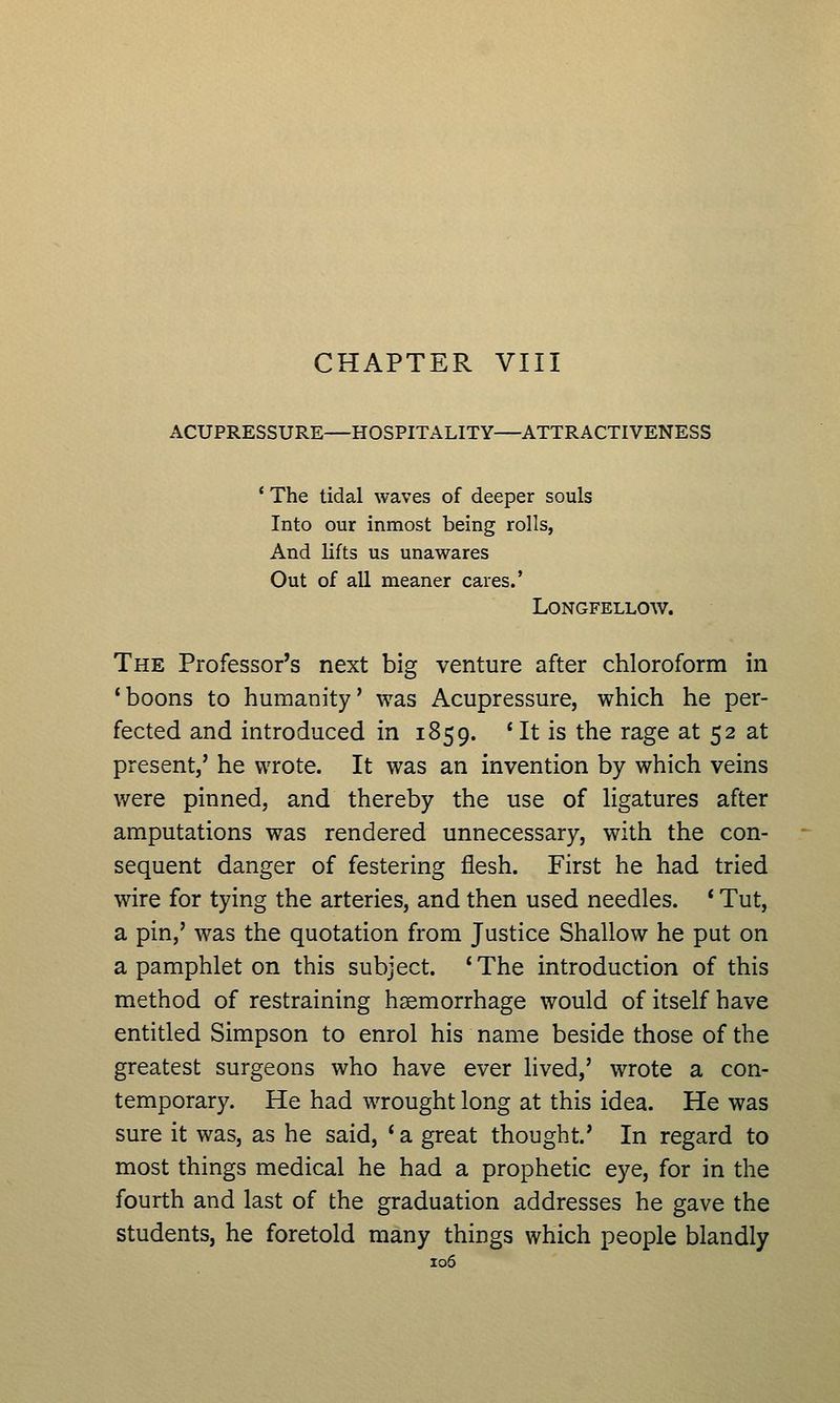 CHAPTER VIII ACUPRESSURE—HOSPITALITY—ATTRACTIVENESS ' The tidal waves of deeper souls Into our inmost being rolls, And lifts us unawares Out of all meaner cares.' Longfellow. The Professor's next big venture after chloroform in 'boons to humanity' was Acupressure, which he per- fected and introduced in 1859. ' It is the rage at 52 at present,' he wrote. It was an invention by which veins were pinned, and thereby the use of ligatures after amputations was rendered unnecessary, with the con- sequent danger of festering flesh. First he had tried wire for tying the arteries, and then used needles. * Tut, a pin,' was the quotation from Justice Shallow he put on a pamphlet on this subject. ' The introduction of this method of restraining haemorrhage would of itself have entitled Simpson to enrol his name beside those of the greatest surgeons who have ever lived,' wrote a con- temporary. He had wrought long at this idea. He was sure it was, as he said, * a great thought.' In regard to most things medical he had a prophetic eye, for in the fourth and last of the graduation addresses he gave the students, he foretold many things which people blandly