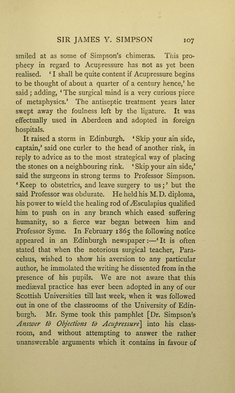 smiled at as some of Simpson's chimeras. This pro- phecy in regard to Acupressure has not as yet been reaUsed. ' I shall be quite content if Acupressure begins to be thought of about a quarter of a century hence,' he said; adding, ' The surgical mind is a very curious piece of metaphysics.' The antiseptic treatment years later swept away the foulness left by the ligature. It was effectually used in Aberdeen and adopted in foreign hospitals. It raised a storm in Edinburgh. * Skip your ain side, captain,' said one curler to the head of another rink, in reply to advice as to the most strategical way of placing the stones on a neighbouring rink. 'Skip your ain side,' said the surgeons in strong terms to Professor Simpson. ' Keep to obstetrics, and leave surgery to us;' but the said Professor was obdurate. He held his M.D. diploma, his power to wield the heahng rod of ^sculapius qualified him to push on in any branch which eased suffering humanity, so a fierce war began between him and Professor Syme. In February 1865 the following notice appeared in an Edinburgh newspaper:—' It is often stated that when the notorious surgical teacher, Para- celsus, wished to show his aversion to any particular author, he immolated the writing he dissented from in the presence of his pupils. We are not aware that this mediaeval practice has ever been adopted in any of our Scottish Universities till last week, when it was followed out in one of the classrooms of the University of Edin- burgh. Mr. Syme took this pamphlet [Dr. Simpson's Answer to Objections to Acupressure'\ into his class- room, and without attempting to answer the rather unanswerable arguments which it contains in favour of