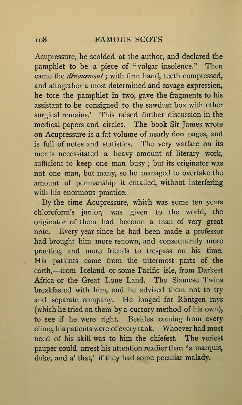 Acupressure, he scolded at the author, and declared the pamphlet to be a piece of vulgar insolence. Then came the denouement; with firm hand, teeth compressed, and altogether a most determined and savage expression, he tore the pamphlet in two, gave the fragments to his assistant to be consigned to the sawdust box with other surgical remains.' This raised further discussion in the medical papers and circles. The book Sir James wrote on Acupressure is a fat volume of nearly 600 pages, and is full of notes and statistics. The very warfare on its merits necessitated a heavy amount of literary work, sufficient to keep one man busy; but its originator was not one man, but many, so he managed to overtake the amount of penmanship it entailed, without interfering with his enormous practice. By the time Acupressure, which was some ten years chloroform's junior, was given to the world, the originator of them had become a man of very great note. Every year since he had been made a professor had brought him more renown, and consequently more practice, and more friends to trespass on his time. His patients came from the uttermost parts of the earth,—from Iceland or some Pacific isle, from Darkest Africa or the Great Lone Land. The Siamese Twins breakfasted with him, and he advised them not to try and separate company. He longed for Rontgen rays (which he tried on them by a cursory method of his own), to see if he were right. Besides coming from every clime, his patients were of every rank. Whoever had most need of his skill was to him the chiefest. The veriest pauper could arrest his attention readier than *a marquis, duke, and a' that,' if they had some peculiar malady.