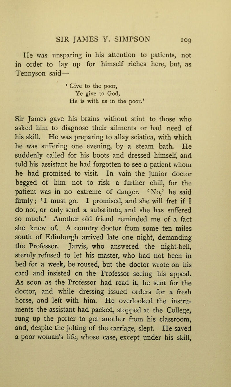 He was unsparing in his attention to patients, not in order to lay up for himself riches here, but, as Tennyson said— * Give to the poor, Ye give to God, He is with us in the poor.* Sir James gave his brains without stint to those who asked him to diagnose their ailments or had need of his skill. He was preparing to allay sciatica, with which he was suffering one evening, by a steam bath. He suddenly called for his boots and dressed himself, and told his assistant he had forgotten to see a patient whom he had promised to visit. In vain the junior doctor begged of him not to risk a further chill, for the patient was in no extreme of danger. ' No,' he said firmly; * I must go. I promised, and she will fret if I do not, or only send a substitute, and she has suffered so much.' Another old friend reminded me of a fact she knew of. A country doctor from some ten miles south of Edinburgh arrived late one night, demanding the Professor. Jarvis, who answered the night-bell, sternly refused to let his master, who had not been in bed for a week, be roused, but the doctor wrote on his card and insisted on the Professor seeing his appeal. As soon as the Professor had read it, he sent for the doctor, and while dressing issued orders for a fresh horse, and left with him. He overlooked the instru- ments the assistant had packed, stopped at the College, rung up the porter to get another from his classroom, and, despite the jolting of the carriage, slept. He saved a poor woman's life, whose case, except under his skill,