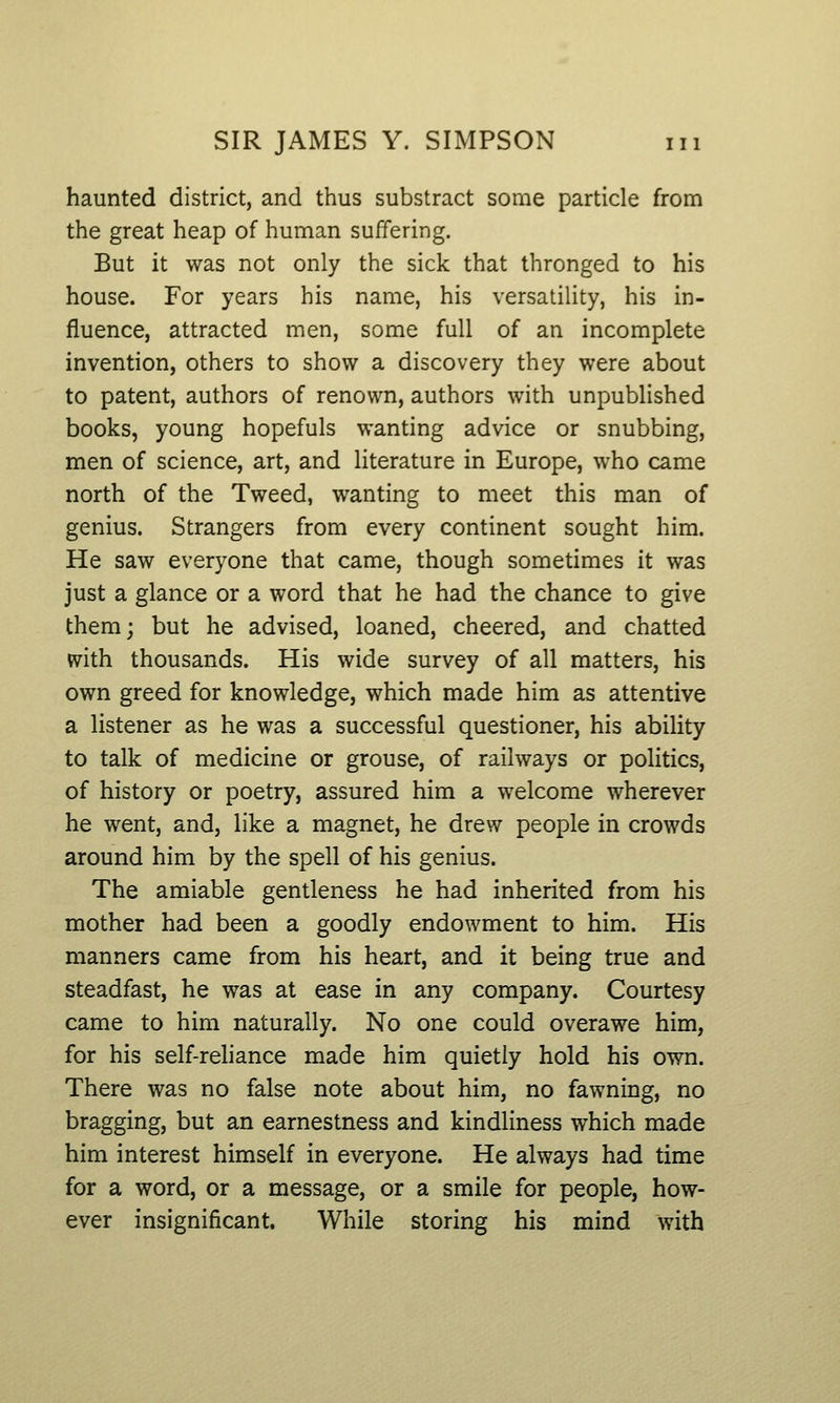 haunted district, and thus substract some particle from the great heap of human suffering. But it was not only the sick that thronged to his house. For years his name, his versatility, his in- fluence, attracted men, some full of an incomplete invention, others to show a discovery they were about to patent, authors of renown, authors with unpublished books, young hopefuls wanting advice or snubbing, men of science, art, and literature in Europe, who came north of the Tweed, wanting to meet this man of genius. Strangers from every continent sought him. He saw everyone that came, though sometimes it was just a glance or a word that he had the chance to give them; but he advised, loaned, cheered, and chatted mth thousands. His wide survey of all matters, his own greed for knowledge, which made him as attentive a listener as he was a successful questioner, his ability to talk of medicine or grouse, of railways or politics, of history or poetry, assured him a welcome wherever he went, and, like a magnet, he drew people in crowds around him by the spell of his genius. The amiable gentleness he had inherited from his mother had been a goodly endowment to him. His manners came from his heart, and it being true and steadfast, he was at ease in any company. Courtesy came to him naturally. No one could overawe him, for his self-reliance made him quietly hold his own. There was no false note about him, no fawning, no bragging, but an earnestness and kindliness which made him interest himself in everyone. He always had time for a word, or a message, or a smile for people, how- ever insignificant. While storing his mind with