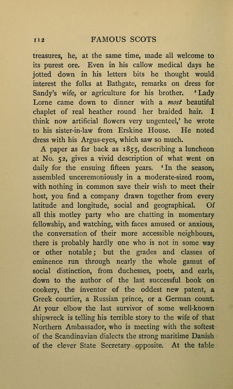 treasures, he, at the same time, made all welcome to its purest ore. Even in his callow medical days he jotted down in his letters bits he thought would interest the folks at Bathgate, remarks on dress for Sandy's wife, or agriculture for his brother. *Lady Lome came down to dinner with a most beautiful chaplet of real heather round her braided hair. I think now artificial flowers very ungenteel,' he wrote to his sister-in-law from Erskine House. He noted dress with his Argus-eyes, which saw so much. A paper as far back as 1855, describing a luncheon at No. 52, gives a vivid description of what went on daily for the ensuing fifteen years. 'In the season, assembled unceremoniously in a moderate-sized room, with nothing in common save their wish to meet their host, you find a company drawn together from every latitude and longitude, social and geographical. Of all this motley party who are chatting in momentary fellowship, and watching, with faces amused or anxious, the conversation of their more accessible neighbours, there is probably hardly one who is not in some way or other notable; but the grades and classes of eminence run through nearly the whole gamut of social distinction, from duchesses, poets, and earls, down to the author of the last successful book on cookery, the inventor of the oddest new patent, a Greek courtier, a Russian prince, or a German count. At your elbow the last survivor of some well-known shipwreck is telling his terrible story to the wife of that Northern Ambassador, who is meeting with the softest of the Scandinavian dialects the strong maritime Danish of the clever State Secretary opposite. At the table