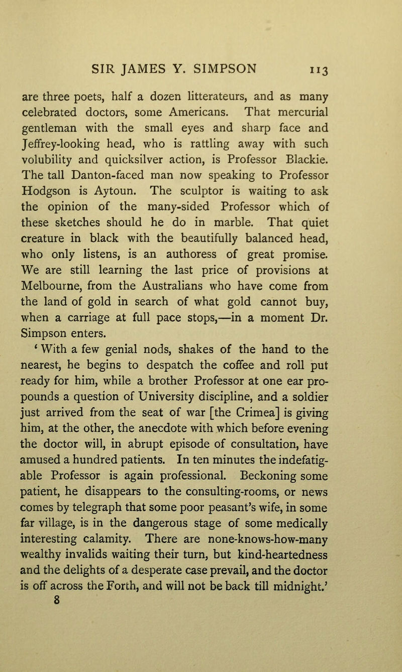 are three poets, half a dozen litterateurs, and as many celebrated doctors, some Americans. That mercurial gentleman with the small eyes and sharp face and Jeffrey-looking head, who is rattling away with such volubility and quicksilver action, is Professor Blackie. The tall Danton-faced man now speaking to Professor Hodgson is Aytoun. The sculptor is waiting to ask the opinion of the many-sided Professor which of these sketches should he do in marble. That quiet creature in black with the beautifully balanced head, who only listens, is an authoress of great promise. We are still learning the last price of provisions at Melbourne, from the Australians who have come from the land of gold in search of what gold cannot buy, when a carriage at full pace stops,—in a moment Dr. Simpson enters. * With a few genial nods, shakes of the hand to the nearest, he begins to despatch the coffee and roll put ready for him, while a brother Professor at one ear pro- pounds a question of University discipline, and a soldier just arrived from the seat of war [the Crimea] is giving him, at the other, the anecdote with which before evening the doctor will, in abrupt episode of consultation, have amused a hundred patients. In ten minutes the indefatig- able Professor is again professional. Beckoning some patient, he disappears to the consulting-rooms, or news comes by telegraph that some poor peasant's wife, in some far village, is in the dangerous stage of some medically interesting calamity. There are none-knows-how-many wealthy invalids waiting their turn, but kind-heartedness and the delights of a desperate case prevail, and the doctor is off across the Forth, and will not be back till midnight.' 8