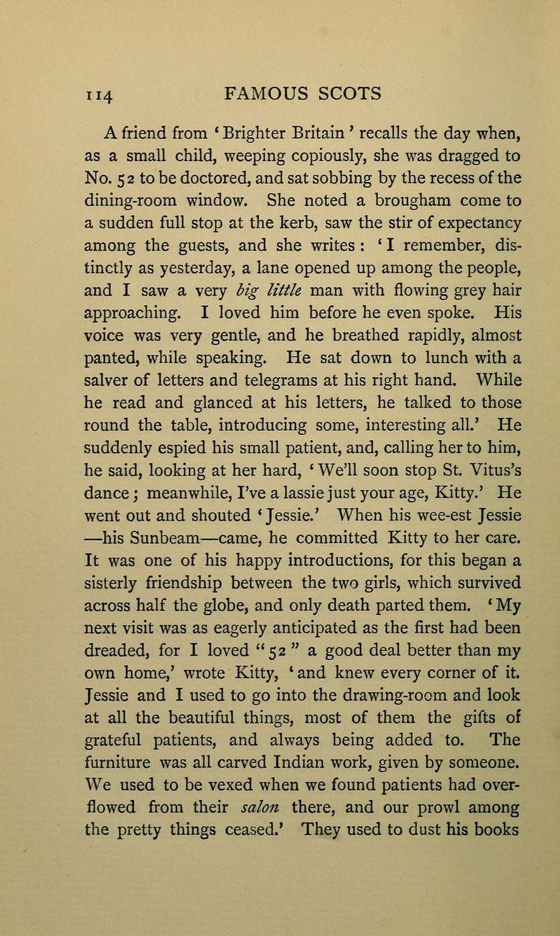 A friend from * Brighter Britain * recalls the day when, as a small child, weeping copiously, she was dragged to No. 52 to be doctored, and sat sobbing by the recess of the dining-room window. She noted a brougham come to a sudden full stop at the kerb, saw the stir of expectancy among the guests, and she writes : ' I remember, dis- tinctly as yesterday, a lane opened up among the people, and I saw a very dig little man with flowing grey hair approaching. I loved him before he even spoke. His voice was very gentle, and he breathed rapidly, almost panted, while speaking. He sat down to lunch with a salver of letters and telegrams at his right hand. While he read and glanced at his letters, he talked to those round the table, introducing some, interesting all.' He suddenly espied his small patient, and, calling her to him, he said, looking at her hard, ' We'll soon stop St. Vitus's dance; meanwhile, I've a lassie just your age, Kitty.' He went out and shouted 'Jessie.' When his wee-est Jessie —his Sunbeam—came, he committed Kitty to her care. It was one of his happy introductions, for this began a sisterly friendship between the two girls, which survived across half the globe, and only death parted them. * My next visit was as eagerly anticipated as the first had been dreaded, for I loved 52  a good deal better than my own home,' wrote Kitty, * and knew every corner of it. Jessie and I used to go into the drawing-room and look at all the beautiful things, most of them the gifts of grateful patients, and always being added to. The furniture was all carved Indian work, given by someone. We used to be vexed when we found patients had over- flowed from their salon there, and our prowl among the pretty things ceased.' They used to dust his books