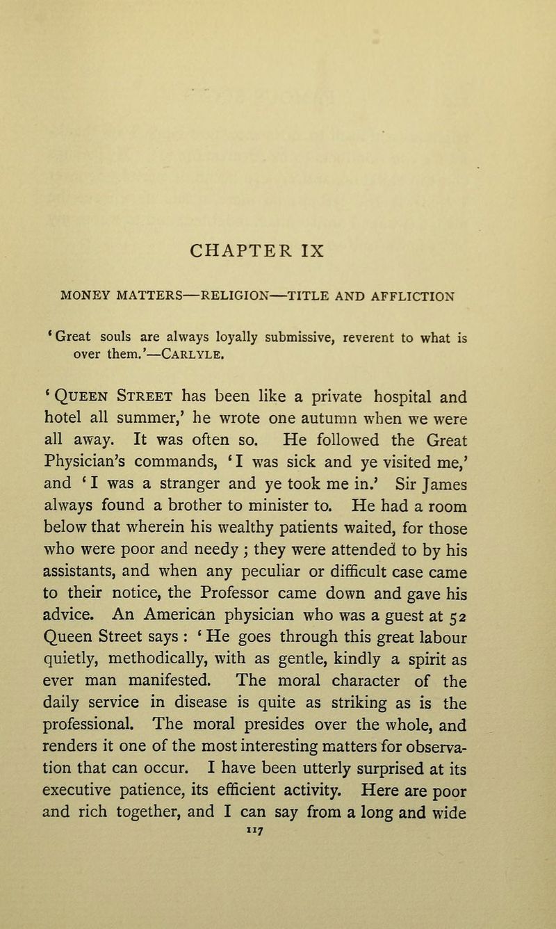 MONEY MATTERS—RELIGION—TITLE AND AFFLICTION * Great souls are always loyally submissive, reverent to what is over them.'—Carlyle. * Queen Street has been like a private hospital and hotel all summer,' he wrote one autumn when we were all away. It was often so. He followed the Great Physician's commands, ' I was sick and ye visited me,' and ' I was a stranger and ye took me in.' Sir James always found a brother to minister to. He had a room below that wherein his wealthy patients waited, for those who were poor and needy ; they were attended to by his assistants, and when any peculiar or difficult case came to their notice, the Professor came down and gave his advice. An American physician who was a guest at 52 Queen Street says : * He goes through this great labour quietly, methodically, with as gentle, kindly a spirit as ever man manifested. The moral character of the daily service in disease is quite as striking as is the professional. The moral presides over the whole, and renders it one of the most interesting matters for observa- tion that can occur. I have been utterly surprised at its executive patience, its efficient activity. Here are poor and rich together, and I can say from a long and wide 7