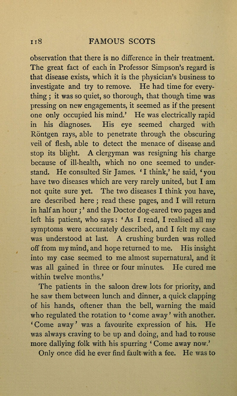 observation that there is no difference in their treatment. The great fact of each in Professor Simpson's regard is that disease exists, which it is the physician's business to investigate and try to remove. He had time for every- thing ; it was so quiet, so thorough, that though time was pressing on new engagements, it seemed as if the present one only occupied his mind.' He was electrically rapid in his diagnoses. His eye seemed charged with Rontgen rays, able to penetrate through the obscuring veil of flesh, able to detect the menace of disease and stop its blight. A clergyman was resigning his charge because of ill-health, which no one seemed to under- stand. He consulted Sir James. * I think,' he said, ' you have two diseases which are very rarely united, but I am not quite sure yet. The two diseases I think you have, are described here ; read these pages, and I will return in half an hour;' and the Doctor dog-eared two pages and left his patient, who says: * As I read, I realised all my symptoms were accurately described, and I felt my case was understood at last. A crushing burden was rolled off from my mind, and hope returned to me. His insight into my case seemed to me almost supernatural, and it was all gained in three or four minutes. He cured me within twelve months.' The patients in the saloon drew lots for priority, and he saw them between lunch and dinner, a quick clapping of his hands, oftener than the bell, warning the maid who regulated the rotation to * come away' with another. * Come away' was a favourite expression of his. He was always craving to be up and doing, and had to rouse more dallying folk with his spurring ' Come away now.' Only once did he ever find fault with a fee. He was to