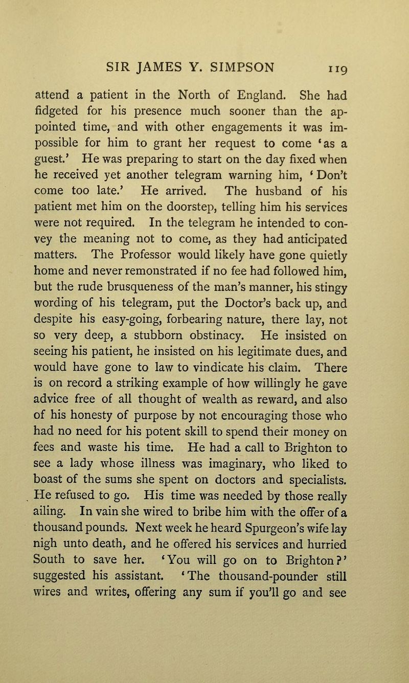 attend a patient in the North of England. She had fidgeted for his presence much sooner than the ap- pointed time, and with other engagements it was im- possible for him to grant her request to come *as a guest.' He was preparing to start on the day fixed when he received yet another telegram warning him, * Don't come too late.' He arrived. The husband of his patient met him on the doorstep, telling him his services were not required. In the telegram he intended to con- vey the meaning not to come, as they had anticipated matters. The Professor would likely have gone quietly home and never remonstrated if no fee had followed him, but the rude brusqueness of the man's manner, his stingy wording of his telegram, put the Doctor's back up, and despite his easy-going, forbearing nature, there lay, not so very deep, a stubborn obstinacy. He insisted on seeing his patient, he insisted on his legitimate dues, and would have gone to law to vindicate his claim. There is on record a striking example of how willingly he gave advice free of all thought of wealth as reward, and also of his honesty of purpose by not encouraging those who had no need for his potent skill to spend their money on fees and waste his time. He had a call to Brighton to see a lady whose illness was imaginary, who liked to boast of the sums she spent on doctors and specialists. He refused to go. His time was needed by those really ailing. In vain she wired to bribe him with the offer of a thousand pounds. Next week he heard Spurgeon's wife lay nigh unto death, and he offered his services and hurried South to save her. 'You will go on to Brighton?' suggested his assistant. *The thousand-pounder still wires and writes, offering any sum if you'll go and see