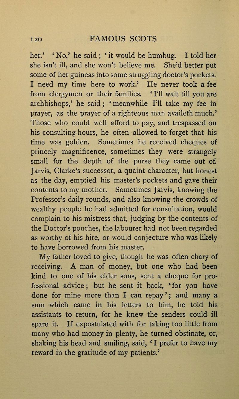her.' * No,* he said; * it would be humbug. I told her she isn't ill, and she won't believe me. She'd better put some of her guineas into some struggling doctor's pockets. I need my time here to work.' He never took a fee from clergymen or their families. ' I'll wait till you are archbishops,' he said; 'meanwhile I'll take my fee in prayer, as the prayer of a righteous man availeth much.' Those who could well afford to pay, and trespassed on his consulting-hours, he often allowed to forget that his time was golden. Sometimes he received cheques of princely magnificence, sometimes they were strangely small for the depth of the purse they came out of. Jarvis, Clarke's successor, a quaint character, but honest as the day, emptied his master's pockets and gave their contents to my mother. Sometimes Jarvis, knowing the Professor's daily rounds, and also knowing the crowds of wealthy people he had admitted for consultation, would complain to his mistress that, judging by the contents of the Doctor's pouches, the labourer had not been regarded as worthy of his hire, or would conjecture who was likely to have borrowed from his master. My father loved to give, though he was often chary of receiving. A man of money, but one who had been kind to one of his elder sons, sent a cheque for pro- fessional advice; but he sent it back, *for you have done for mine more than I can repay *; and many a sum which came in his letters to him, he told his assistants to return, for he knew the senders could ill spare it. If expostulated with for taking too little from many who had money in plenty, he turned obstinate, or, shaking his head and smiling, said, * I prefer to have my reward in the gratitude of my patients.'