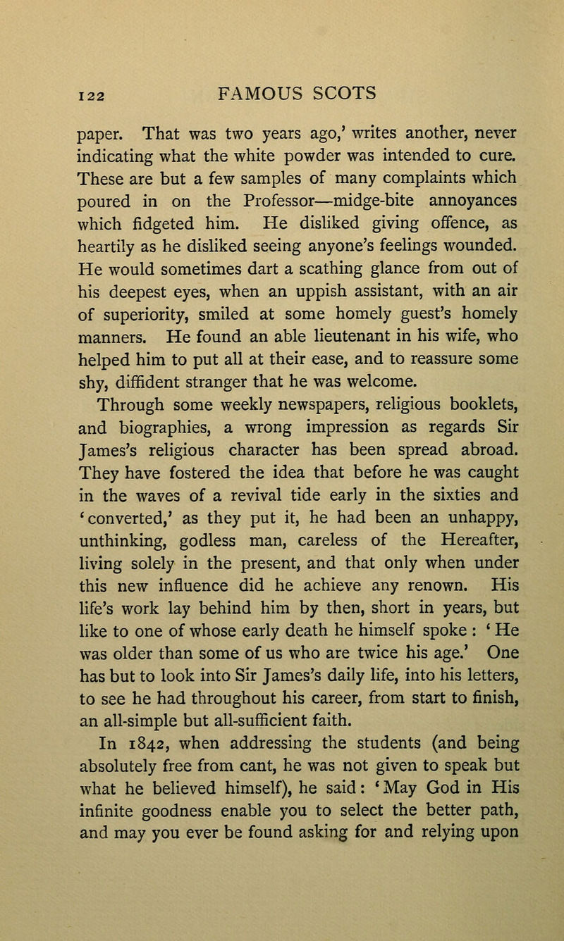paper. That was two years ago,' writes another, never indicating what the white powder was intended to cure. These are but a few samples of many complaints which poured in on the Professor—midge-bite annoyances which fidgeted him. He disliked giving offence, as heartily as he disliked seeing anyone's feelings wounded. He would sometimes dart a scathing glance from out of his deepest eyes, when an uppish assistant, with an air of superiority, smiled at some homely guest's homely manners. He found an able lieutenant in his wife, who helped him to put all at their ease, and to reassure some shy, diffident stranger that he was welcome. Through some weekly newspapers, religious booklets, and biographies, a wrong impression as regards Sir James's religious character has been spread abroad. They have fostered the idea that before he was caught in the waves of a revival tide early in the sixties and * converted,' as they put it, he had been an unhappy, unthinking, godless man, careless of the Hereafter, living solely in the present, and that only when under this new influence did he achieve any renown. His life's work lay behind him by then, short in years, but like to one of whose early death he himself spoke : ' He was older than some of us who are twice his age.' One has but to look into Sir James's daily life, into his letters, to see he had throughout his career, from start to finish, an all-simple but all-sufficient faith. In 1842, when addressing the students (and being absolutely free from cant, he was not given to speak but what he believed himself), he said: * May God in His infinite goodness enable you to select the better path, and may you ever be found asking for and relying upon