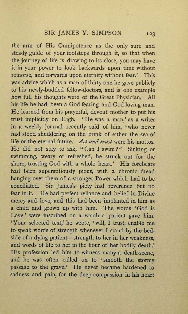 the arm of His Omnipotence as the only sure and steady guide of your footsteps through it, so that when the journey of life is drawing to its close, you may have it in your power to look backwards upon time without remorse, and forwards upon eternity without fear.' This was advice which as a man of thirty-one he gave publicly to his newly-budded fellow-doctors, and is one example how full his thoughts were of the Great Physician. All his life he had been a God-fearing and God-loving man. He learned from his prayerful, devout mother to put his trust implicitly on High. ' He was a man,' as a writer in a weekly journal recently said of him, 'who never had stood shuddering on the brink of either the sea of life or the eternal future. Act and trust were his mottos. He did not stay to ask, Can I swim? Sinking or swimming, weary or refreshed, he struck out for the shore, trusting God with a whole heart.' His forebears had been superstitiously pious, with a chronic dread hanging over them of a stronger Power which had to be conciliated. Sir James's piety had reverence but no fear in it. He had perfect reliance and belief in Divine mercy and love, and this had been implanted in him as a child and grown up with him. The words *God is Love' were inscribed on a watch a patient gave him. ' Your selected text,' he wrote, ' will, I trust, enable me to speak words of strength whenever I stand by the bed- side of a dying patient—strength to her in her weakness, and words of life to her in the hour of her bodily death.' His profession led him to witness many a death-scene, and he was often called on to ' smooth the stormy passage to the grave.' He never became hardened to sadness and pain, for the deep compassion in his heart