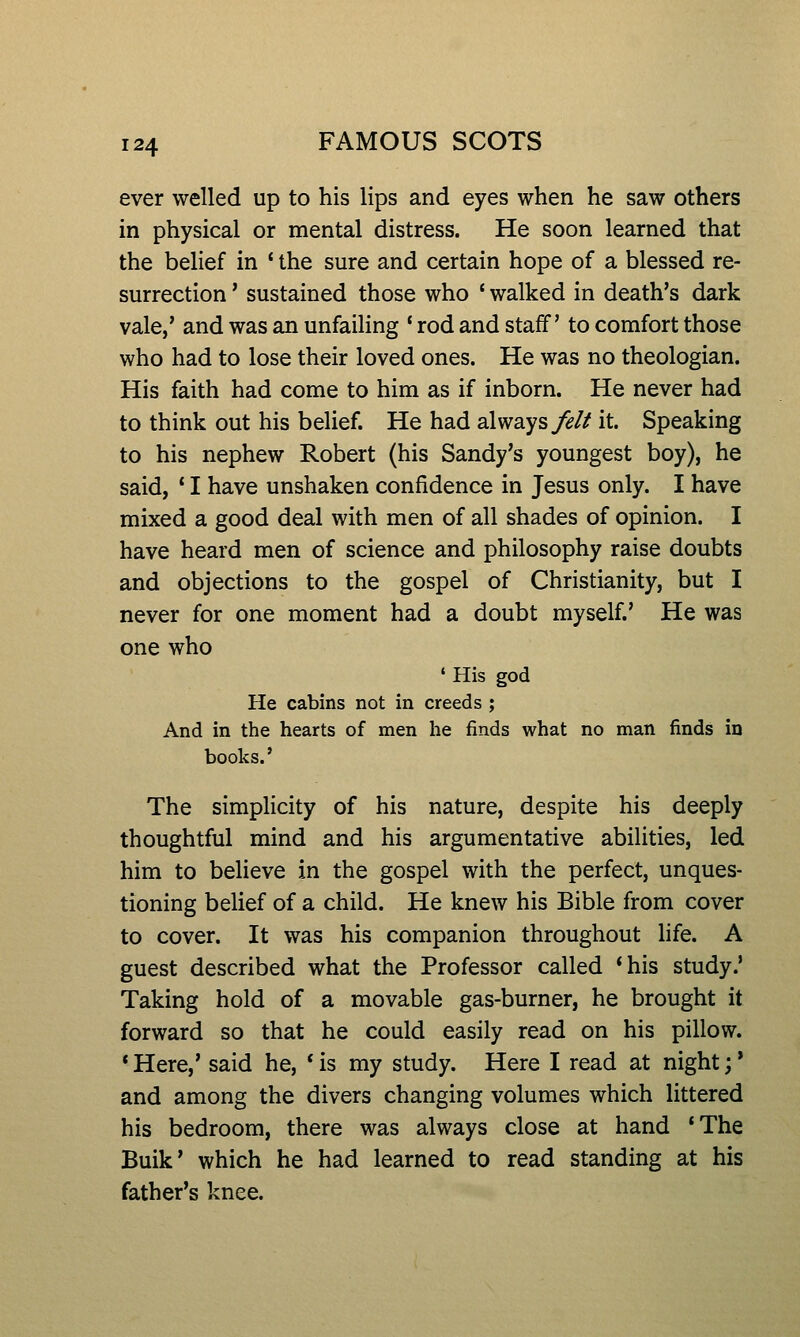 ever welled up to his lips and eyes when he saw others in physical or mental distress. He soon learned that the belief in ' the sure and certain hope of a blessed re- surrection ' sustained those who ' walked in death's dark vale,' and was an unfaiHng * rod and staff' to comfort those who had to lose their loved ones. He was no theologian. His faith had come to him as if inborn. He never had to think out his belief. He had always^// it. Speaking to his nephew Robert (his Sandy's youngest boy), he said, ' I have unshaken confidence in Jesus only. I have mixed a good deal with men of all shades of opinion. I have heard men of science and philosophy raise doubts and objections to the gospel of Christianity, but I never for one moment had a doubt myself.' He was one who ' His god He cabins not in creeds ; And in the hearts of men he finds what no man finds in books.' The simpHcity of his nature, despite his deeply thoughtful mind and his argumentative abilities, led him to believe in the gospel with the perfect, unques- tioning belief of a child. He knew his Bible from cover to cover. It was his companion throughout life. A guest described what the Professor called *his study.' Taking hold of a movable gas-burner, he brought it forward so that he could easily read on his pillow. *Here,' said he, *is my study. Here I read at night;* and among the divers changing volumes which littered his bedroom, there was always close at hand *The Bulk' which he had learned to read standing at his father's knee.