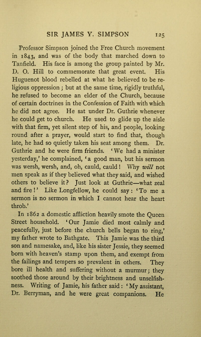 Professor Simpson joined the Free Church movement in 1843, and was of the body that marched down to Tanfield. His face is among the group painted by Mr. D. O. Hill to commemorate that great event. His Huguenot blood rebelled at what he believed to be re- ligious oppression ; but at the same time, rigidly truthful, he refused to become an elder of the Church, because of certain doctrines in the Confession of Faith with which he did not agree. He sat under Dr. Guthrie whenever he could get to church. He used to glide up the aisle with that firm, yet silent step of his, and people, looking round after a prayer, would start to find that, though late, he had so quietly taken his seat among them. Dr. Guthrie and he were firm friends. ' We had a minister yesterday,' he complained, *a good man, but his sermon was wersh, wersh, and, oh, cauld, cauld ! Why will not men speak as if they believed what they said, and wished others to believe it ? Just look at Guthrie—what zeal and fire !' Like Longfellow, he could say : ' To me a sermon is no sermon in which I cannot hear the heart throb.' In 1862 a domestic affliction heavily smote the Queen Street household. 'Our Jamie died most calmly and peacefully, just before the church bells began to ring,' my father wrote to Bathgate. This Jamie was the third son and namesake, and, like his sister Jessie, they seemed born with heaven's stamp upon them, and exempt from the failings and tempers so prevalent in others. They bore ill health and suffering without a murmur; they soothed those around by their brightness and unselfish- ness. Writing of Jamie, his father said : * My assistant. Dr. Berryman, and he were great companions. He