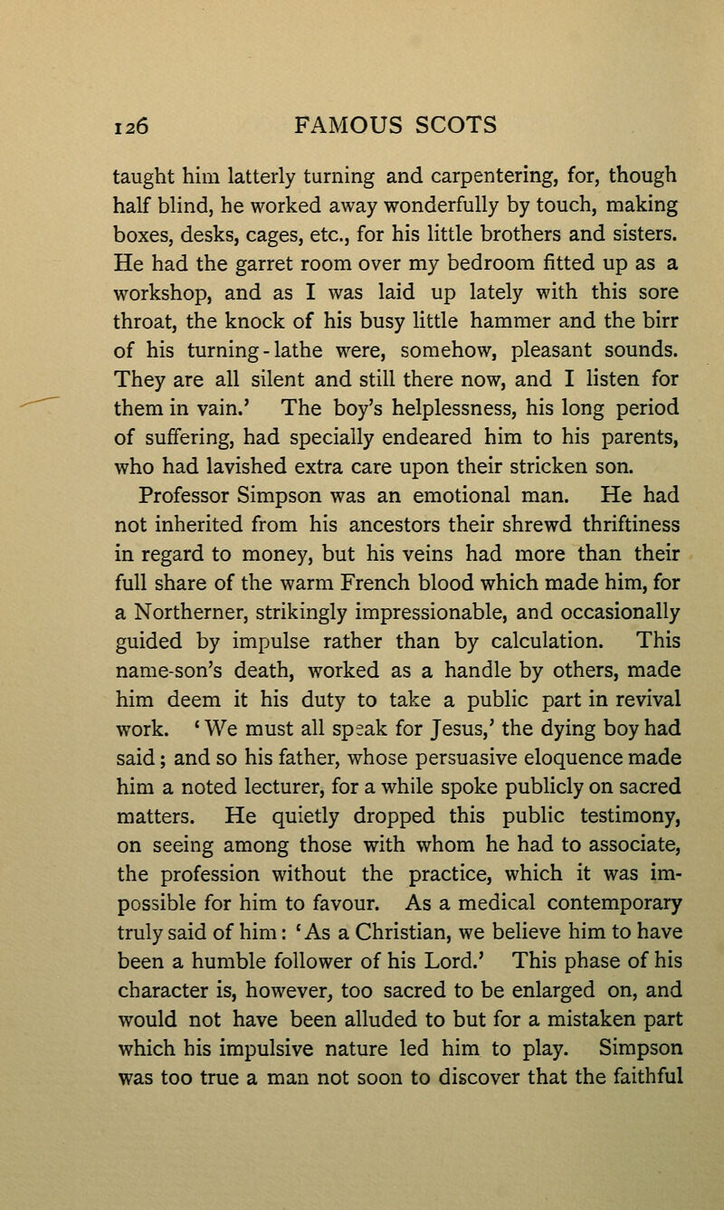 taught him latterly turning and carpentering, for, though half blind, he worked away wonderfully by touch, making boxes, desks, cages, etc., for his little brothers and sisters. He had the garret room over my bedroom fitted up as a workshop, and as I was laid up lately with this sore throat, the knock of his busy little hammer and the birr of his turning - lathe were, somehow, pleasant sounds. They are all silent and still there now, and I listen for them in vain.' The boy's helplessness, his long period of suffering, had specially endeared him to his parents, who had lavished extra care upon their stricken son. Professor Simpson was an emotional man. He had not inherited from his ancestors their shrewd thriftiness in regard to money, but his veins had more than their full share of the warm French blood which made him, for a Northerner, strikingly impressionable, and occasionally guided by impulse rather than by calculation. This name-son's death, worked as a handle by others, made him deem it his duty to take a public part in revival work. 'We must all speak for Jesus,' the dying boy had said; and so his father, whose persuasive eloquence made him a noted lecturer, for a while spoke publicly on sacred matters. He quietly dropped this public testimony, on seeing among those with whom he had to associate, the profession without the practice, which it was im- possible for him to favour. As a medical contemporary truly said of him: ' As a Christian, we believe him to have been a humble follower of his Lord.' This phase of his character is, however, too sacred to be enlarged on, and would not have been alluded to but for a mistaken part which his impulsive nature led him to play. Simpson was too true a man not soon to discover that the faithful