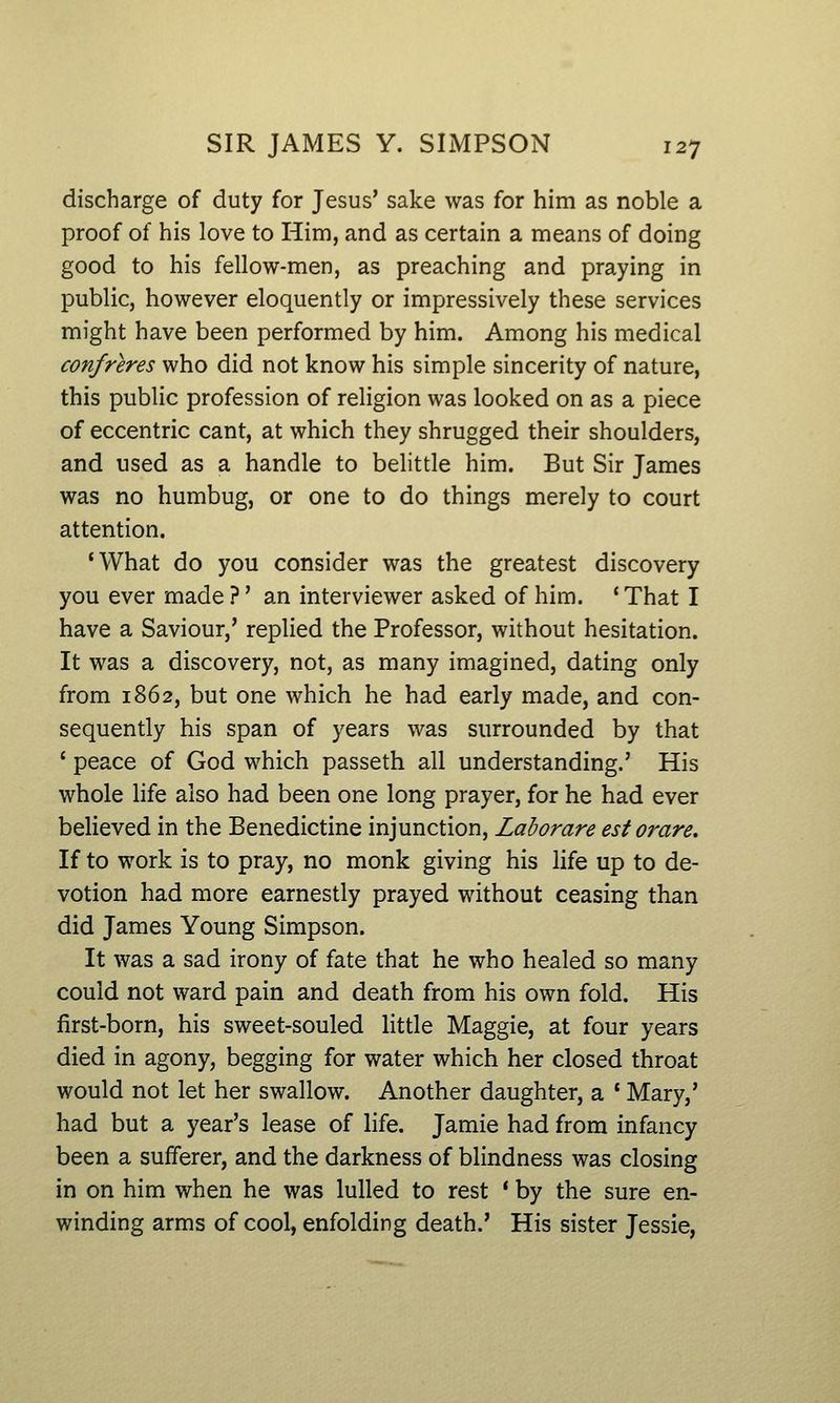 discharge of duty for Jesus' sake was for him as noble a proof of his love to Him, and as certain a means of doing good to his fellow-men, as preaching and praying in public, however eloquently or impressively these services might have been performed by him. Among his medical confreres who did not know his simple sincerity of nature, this public profession of religion was looked on as a piece of eccentric cant, at which they shrugged their shoulders, and used as a handle to belittle him. But Sir James was no humbug, or one to do things merely to court attention. 'What do you consider was the greatest discovery you ever made ?' an interviewer asked of him. ' That I have a Saviour,' replied the Professor, without hesitation. It was a discovery, not, as many imagined, dating only from 1862, but one which he had early made, and con- sequently his span of years was surrounded by that ' peace of God which passeth all understanding.' His whole life also had been one long prayer, for he had ever believed in the Benedictine injunction, Laborare est orare. If to work is to pray, no monk giving his life up to de- votion had more earnestly prayed without ceasing than did James Young Simpson. It was a sad irony of fate that he who healed so many could not ward pain and death from his own fold. His first-born, his sweet-souled little Maggie, at four years died in agony, begging for water which her closed throat would not let her swallow. Another daughter, a * Mary,' had but a year's lease of life. Jamie had from infancy been a sufferer, and the darkness of blindness was closing in on him when he was lulled to rest ' by the sure en- winding arms of cool, enfolding death.' His sister Jessie,
