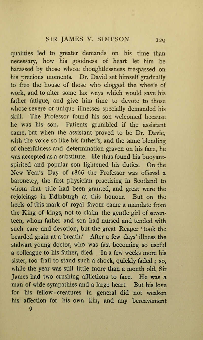 qualities led to greater demands on his time than necessary, how his goodness of heart let him be harassed by those whose thoughtlessness trespassed on his precious moments. Dr. David set himself gradually to free the house of those who clogged the wheels of work, and to alter some lax ways which would save his father fatigue, and give him time to devote to those whose severe or unique illnesses specially demanded his skill. The Professor found his son welcomed because he was his son. Patients grumbled if the assistant came, but when the assistant proved to be Dr. Davie, with the voice so like his father's, and the same blending of cheerfulness and determination graven on his face, he was accepted as a substitute. He thus found his buoyant- spirited and popular son hghtened his duties. On the New Year's Day of 1866 the Professor was offered a baronetcy, the first physician practising in Scotland to whom that title had been granted, and great were the rejoicings in Edinburgh at this honour. But on the heels of this mark of royal favour came a mandate from the King of kings, not to claim the gentle girl of seven- teen, whom father and son had nursed and tended with such care and devotion, but the great Reaper ' took the bearded grain at a breath.' After a few days' illness the stalwart young doctor, who was fast becoming so useful a colleague to his father, died. In a few weeks more his sister, too frail to stand such a shock, quickly faded; so, while the year was still little more than a month old, Sir James had two crushing afflictions to face. He was a man of wide sympathies and a large heart. But his love for his fellow - creatures in general did not weaken his affection for his own kin, and any bereavement 9