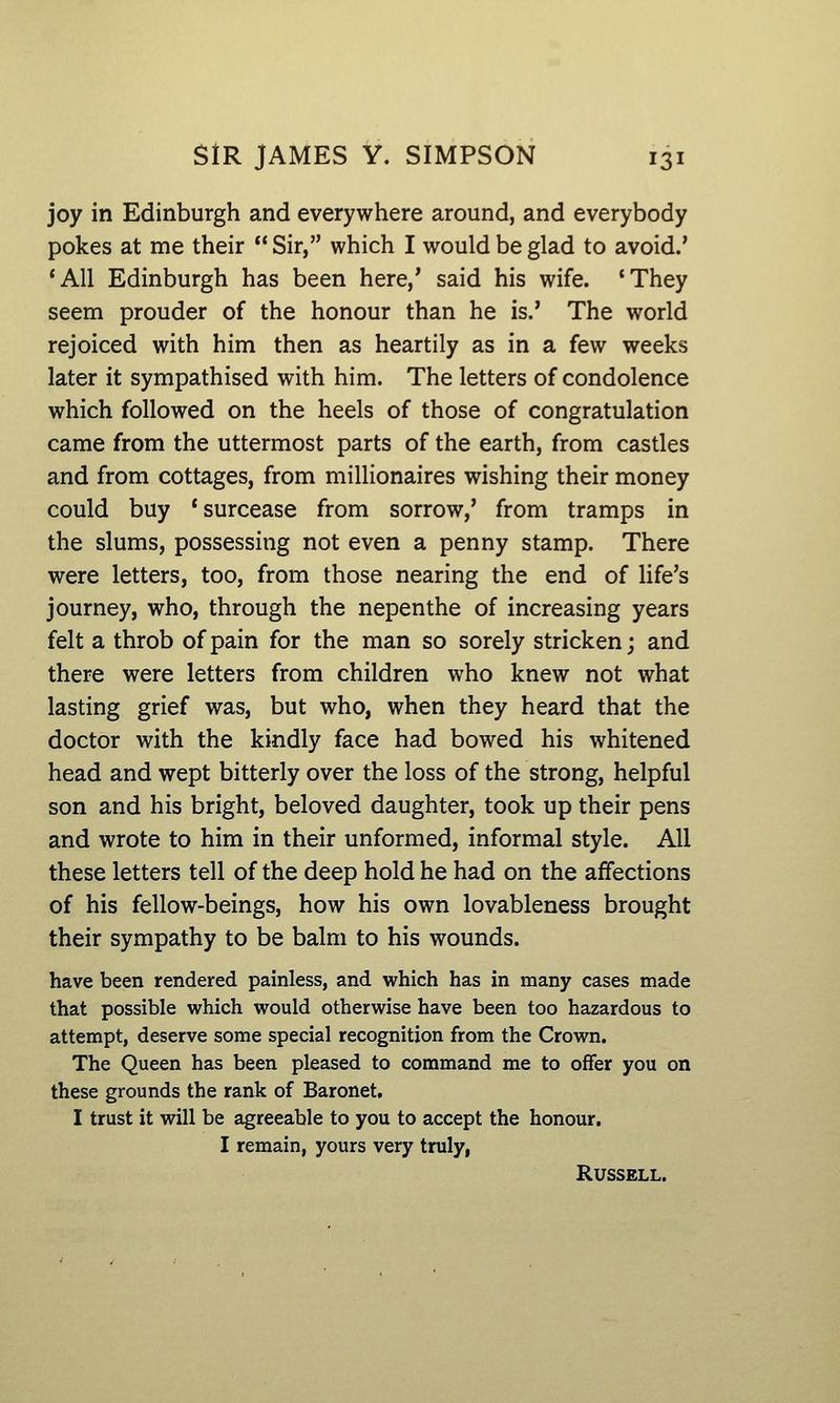 joy in Edinburgh and everywhere around, and everybody pokes at me their Sir, which I would be glad to avoid.' *A11 Edinburgh has been here,' said his wife. 'They seem prouder of the honour than he is.' The world rejoiced with him then as heartily as in a few weeks later it sympathised with him. The letters of condolence which followed on the heels of those of congratulation came from the uttermost parts of the earth, from castles and from cottages, from millionaires wishing their money could buy 'surcease from sorrow,' from tramps in the slums, possessing not even a penny stamp. There were letters, too, from those nearing the end of life's journey, who, through the nepenthe of increasing years felt a throb of pain for the man so sorely stricken; and there were letters from children who knew not what lasting grief was, but who, when they heard that the doctor with the kindly face had bowed his whitened head and wept bitterly over the loss of the strong, helpful son and his bright, beloved daughter, took up their pens and wrote to him in their unformed, informal style. All these letters tell of the deep hold he had on the affections of his fellow-beings, how his own lovableness brought their sympathy to be balm to his wounds. have been rendered painless, and which has in many cases made that possible which would otherwise have been too hazardous to attempt, deserve some special recognition from the Crown. The Queen has been pleased to command me to offer you on these grounds the rank of Baronet, I trust it will be agreeable to you to accept the honour. I remain, yours very truly, Russell.