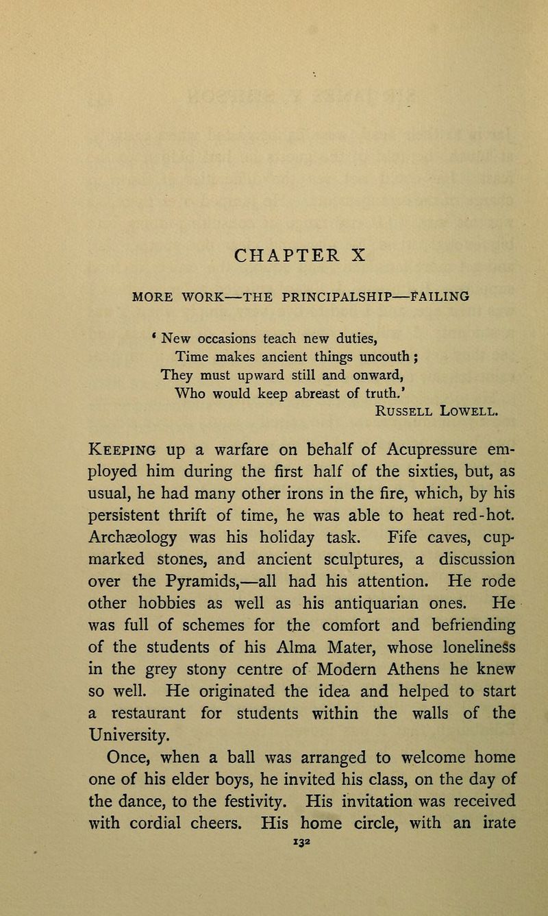 MORE WORK—THE PRINCIPALSHIP—FAILING * New occasions teach new duties, Time makes ancient things uncouth; They must upward still and onward, Who would keep abreast of truth.' Russell Lowell. Keeping up a warfare on behalf of Acupressure em- ployed him during the first half of the sixties, but, as usual, he had many other irons in the fire, which, by his persistent thrift of time, he was able to heat red-hot. Archaeology was his holiday task. Fife caves, cup- marked stones, and ancient sculptures, a discussion over the Pyramids,—all had his attention. He rode other hobbies as well as his antiquarian ones. He was full of schemes for the comfort and befriending of the students of his Alma Mater, whose loneliness in the grey stony centre of Modern Athens he knew so well. He originated the idea and helped to start a restaurant for students within the walls of the University. Once, when a ball was arranged to welcome home one of his elder boys, he invited his class, on the day of the dance, to the festivity. His invitation was received with cordial cheers. His home circle, with an irate Z32