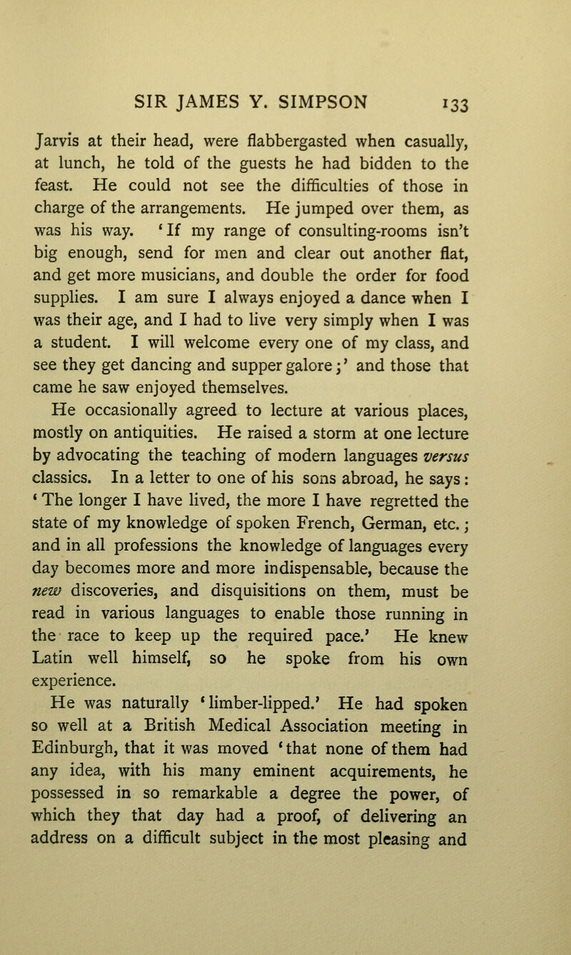 Jarvis at their head, were flabbergasted when casually, at lunch, he told of the guests he had bidden to the feast. He could not see the difficulties of those in charge of the arrangements. He jumped over them, as was his way. 'If my range of consulting-rooms isn't big enough, send for men and clear out another flat, and get more musicians, and double the order for food supplies. I am sure I always enjoyed a dance when I was their age, and I had to Hve very simply when I was a student. I will welcome every one of my class, and see they get dancing and supper galore j' and those that came he saw enjoyed themselves. He occasionally agreed to lecture at various places, mostly on antiquities. He raised a storm at one lecture by advocating the teaching of modern languages versus classics. In a letter to one of his sons abroad, he says: * The longer I have lived, the more I have regretted the state of my knowledge of spoken French, German, etc.; and in all professions the knowledge of languages every day becomes more and more indispensable, because the new discoveries, and disquisitions on them, must be read in various languages to enable those running in the race to keep up the required pace.' He knew Latin well himself, so he spoke from his own experience. He was naturally * hmber-lipped.' He had spoken so well at a British Medical Association meeting in Edinburgh, that it was moved * that none of them had any idea, with his many eminent acquirements, he possessed in so remarkable a degree the power, of which they that day had a proof, of delivering an address on a difficult subject in the most pleasing and