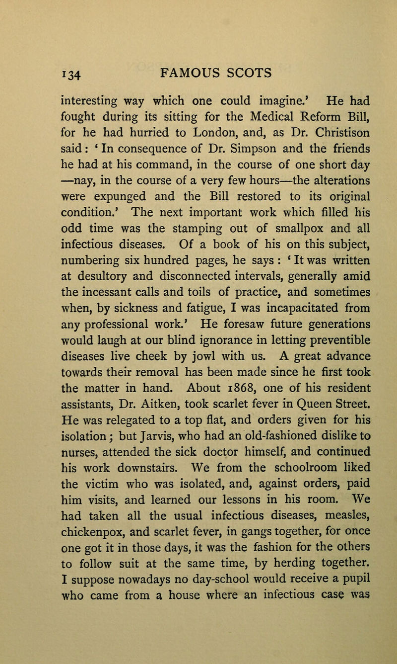 interesting way which one could imagine.* He had fought during its sitting for the Medical Reform Bill, for he had hurried to London, and, as Dr. Christison said: * In consequence of Dr. Simpson and the friends he had at his command, in the course of one short day —nay, in the course of a very few hours—the alterations were expunged and the Bill restored to its original condition.' The next important work which filled his odd time was the stamping out of smallpox and all infectious diseases. Of a book of his on this subject, numbering six hundred pages, he says : * It was written at desultory and disconnected intervals, generally amid the incessant calls and toils of practice, and sometimes when, by sickness and fatigue, I was incapacitated from any professional work.' He foresaw future generations would laugh at our blind ignorance in letting preventible diseases live cheek by jowl with us. A great advance towards their removal has been made since he first took the matter in hand. About 1868, one of his resident assistants, Dr. Aitken, took scarlet fever in Queen Street. He was relegated to a top flat, and orders given for his isolation; but Jarvis, who had an old-fashioned dislike to nurses, attended the sick doctor himself, and continued his work downstairs. We from the schoolroom liked the victim who was isolated, and, against orders, paid him visits, and learned our lessons in his room. We had taken all the usual infectious diseases, measles, chickenpox, and scarlet fever, in gangs together, for once one got it in those days, it was the fashion for the others to follow suit at the same time, by herding together. I suppose nowadays no day-school would receive a pupil who came from a house where an infectious case was