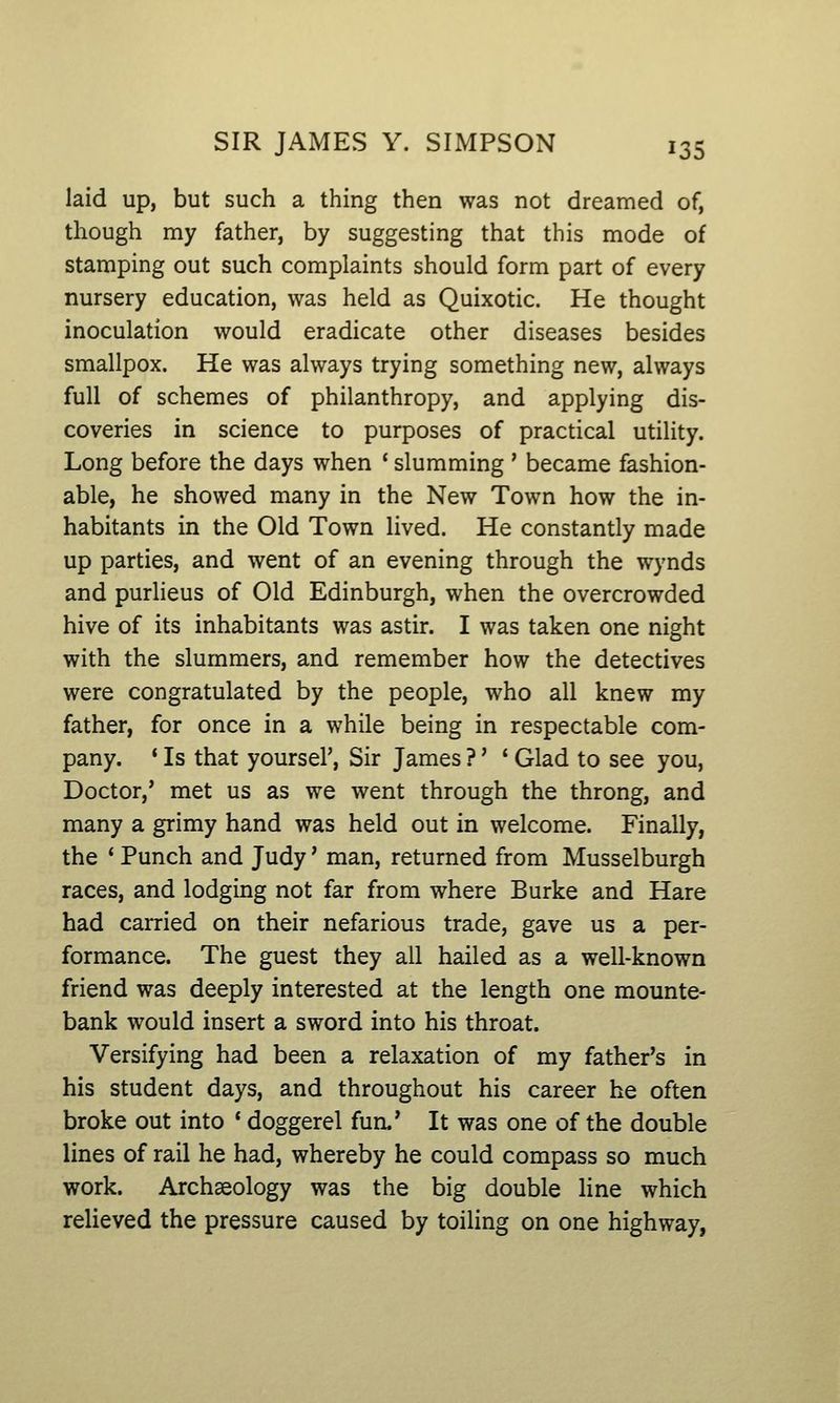 laid up, but such a thing then was not dreamed of, though my father, by suggesting that this mode of stamping out such complaints should form part of every nursery education, was held as Quixotic. He thought inoculation would eradicate other diseases besides smallpox. He was always trying something new, always full of schemes of philanthropy, and applying dis- coveries in science to purposes of practical utility. Long before the days when ' slumming ' became fashion- able, he showed many in the New Town how the in- habitants in the Old Town lived. He constantly made up parties, and went of an evening through the wynds and purlieus of Old Edinburgh, when the overcrowded hive of its inhabitants was astir. I was taken one night with the slummers, and remember how the detectives were congratulated by the people, who all knew my father, for once in a while being in respectable com- pany. * Is that yoursel', Sir James ?' ' Glad to see you, Doctor,' met us as we went through the throng, and many a grimy hand was held out in welcome. Finally, the * Punch and Judy' man, returned from Musselburgh races, and lodging not far from where Burke and Hare had carried on their nefarious trade, gave us a per- formance. The guest they all hailed as a well-known friend was deeply interested at the length one mounte- bank would insert a sword into his throat. Versifying had been a relaxation of my father's in his student days, and throughout his career he often broke out into ' doggerel fun.' It was one of the double lines of rail he had, whereby he could compass so much work. Archeology was the big double line which relieved the pressure caused by toiling on one highway,