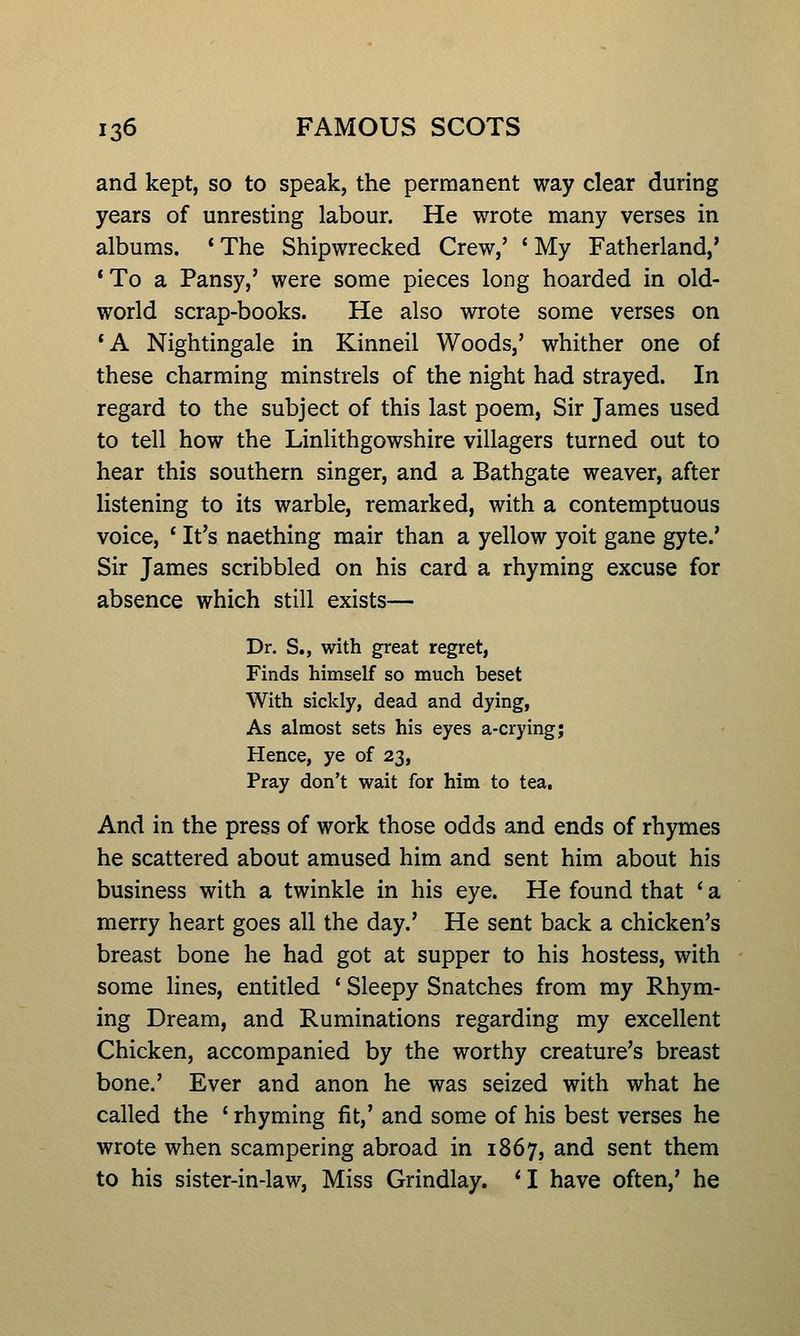 and kept, so to speak, the permanent way clear during years of unresting labour. He wrote many verses in albums. * The Shipwrecked Crew,' * My Fatherland,* *To a Pansy,' were some pieces long hoarded in old- world scrap-books. He also wrote some verses on *A Nightingale in Kinneil Woods,' whither one of these charming minstrels of the night had strayed. In regard to the subject of this last poem, Sir James used to tell how the Linlithgowshire villagers turned out to hear this southern singer, and a Bathgate weaver, after listening to its warble, remarked, with a contemptuous voice, * It's naething mair than a yellow yoit gane gyte.' Sir James scribbled on his card a rhyming excuse for absence which still exists— Dr. S., with great regret, Finds himself so much beset With sickly, dead and dying, As almost sets his eyes a-crying; Hence, ye of 23, Pray don't wait for him to tea. And in the press of work those odds and ends of rhymes he scattered about amused him and sent him about his business with a twinkle in his eye. He found that ' a merry heart goes all the day.' He sent back a chicken's breast bone he had got at supper to his hostess, with some lines, entitled ' Sleepy Snatches from my Rhym- ing Dream, and Ruminations regarding my excellent Chicken, accompanied by the worthy creature's breast bone.' Ever and anon he was seized with what he called the ' rhyming fit,' and some of his best verses he wrote when scampering abroad in 1867, and sent them to his sister-in-law, Miss Grindlay. * I have often,' he