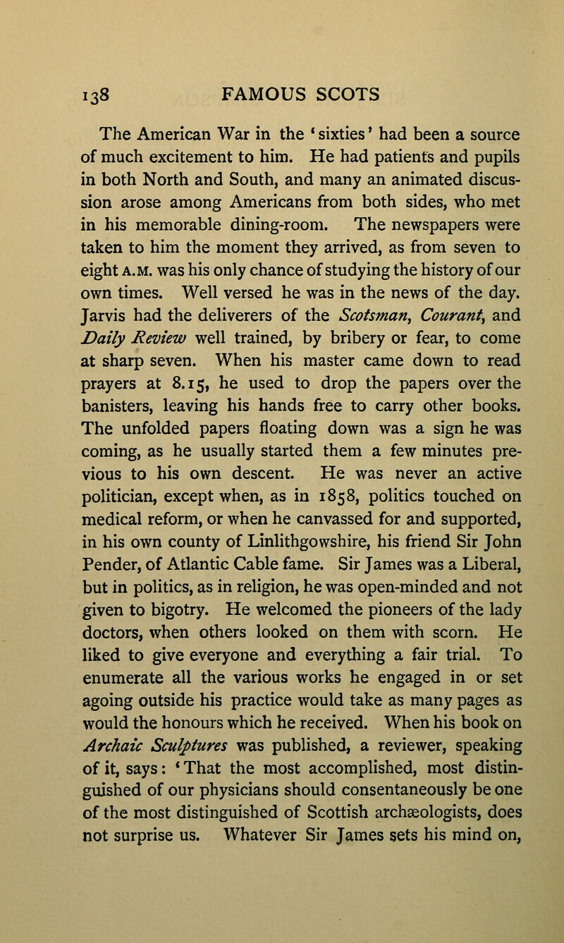The American War in the * sixties' had been a source of much excitement to him. He had patients and pupils in both North and South, and many an animated discus- sion arose among Americans from both sides, who met in his memorable dining-room. The newspapers were taken to him the moment they arrived, as from seven to eight A.M. was his only chance of studying the history of our own times. Well versed he was in the news of the day. Jarvis had the deliverers of the Scotsman^ Couranty and Daily Review well trained, by bribery or fear, to come at sharp seven. When his master came down to read prayers at 8.15, he used to drop the papers over the banisters, leaving his hands free to carry other books. The unfolded papers floating down was a sign he was coming, as he usually started them a few minutes pre- vious to his own descent. He was never an active politician, except when, as in 1858, politics touched on medical reform, or when he canvassed for and supported, in his own county of Linlithgowshire, his friend Sir John Pender, of Atlantic Cable fame. Sir James was a Liberal, but in politics, as in religion, he was open-minded and not given to bigotry. He welcomed the pioneers of the lady doctors, when others looked on them with scorn. He liked to give everyone and everything a fair trial. To enumerate all the various works he engaged in or set agoing outside his practice would take as many pages as would the honours which he received. When his book on Archaic Sculptures was published, a reviewer, speaking of it, says: * That the most accomplished, most distin- guished of our physicians should consentaneously be one of the most distinguished of Scottish archaeologists, does not surprise us. Whatever Sir James sets his mind on,