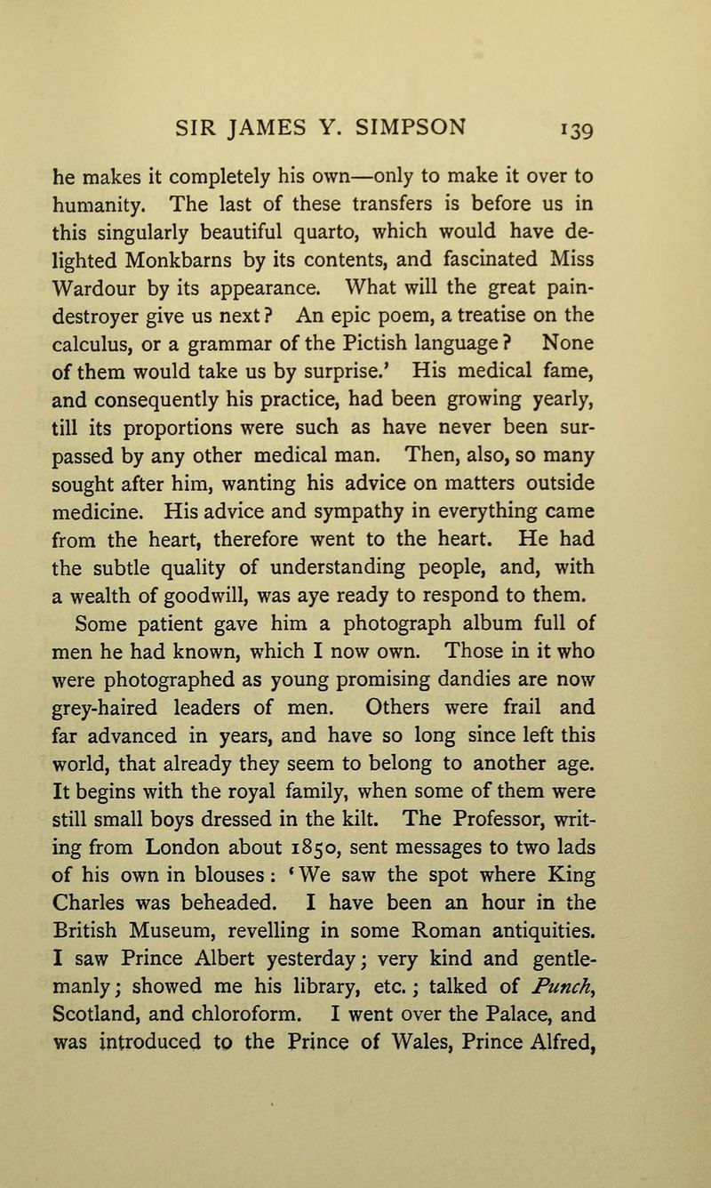 he makes it completely his own—only to make it over to humanity. The last of these transfers is before us in this singularly beautiful quarto, which would have de- lighted Monkbarns by its contents, and fascinated Miss Wardour by its appearance. What will the great pain- destroyer give us next ? An epic poem, a treatise on the calculus, or a grammar of the Pictish language ? None of them would take us by surprise.' His medical fame, and consequently his practice, had been growing yearly, till its proportions were such as have never been sur- passed by any other medical man. Then, also, so many sought after him, wanting his advice on matters outside medicine. His advice and sympathy in everything came from the heart, therefore went to the heart. He had the subtle quality of understanding people, and, with a wealth of goodwill, was aye ready to respond to them. Some patient gave him a photograph album full of men he had known, which I now own. Those in it who were photographed as young promising dandies are now grey-haired leaders of men. Others were frail and far advanced in years, and have so long since left this world, that already they seem to belong to another age. It begins with the royal family, when some of them were still small boys dressed in the kilt. The Professor, writ- ing from London about 1850, sent messages to two lads of his own in blouses: * We saw the spot where King Charles was beheaded. I have been an hour in the British Museum, revelling in some Roman antiquities. I saw Prince Albert yesterday; very kind and gentle- manly ; showed me his library, etc.; talked of Punchy Scotland, and chloroform. I went over the Palace, and was introduced to the Prince of Wales, Prince Alfred,