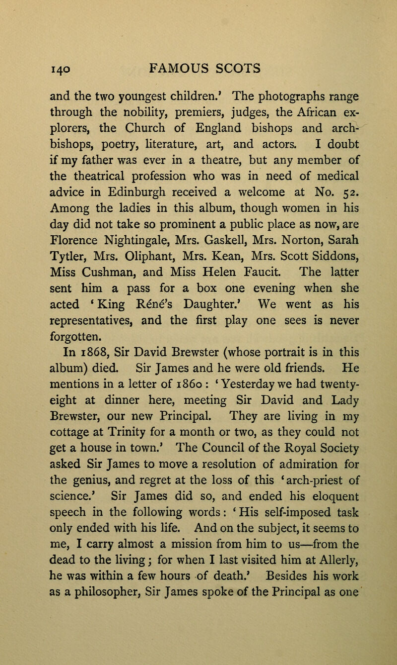 and the two youngest children.' The photographs range through the nobility, premiers, judges, the African ex- plorers, the Church of England bishops and arch- bishops, poetry, literature, art, and actors. I doubt if my father was ever in a theatre, but any member of the theatrical profession who was in need of medical advice in Edinburgh received a welcome at No. 52. Among the ladies in this album, though women in his day did not take so prominent a public place as now, are Florence Nightingale, Mrs. Gaskell, Mrs. Norton, Sarah Tytler, Mrs. Oliphant, Mrs. Kean, Mrs. Scott Siddons, Miss Cushman, and Miss Helen Faucit. The latter sent him a pass for a box one evening when she acted * King Rand's Daughter.' We went as his representatives, and the first play one sees is never forgotten. In 1868, Sir David Brewster (whose portrait is in this album) died. Sir James and he were old friends. He mentions in a letter of i860 : 'Yesterday we had twenty- eight at dinner here, meeting Sir David and Lady Brewster, our new Principal. They are living in my cottage at Trinity for a month or two, as they could not get a house in town.' The Council of the Royal Society asked Sir James to move a resolution of admiration for the genius, and regret at the loss of this * arch-priest of science.' Sir James did so, and ended his eloquent speech in the following words: ' His self-imposed task only ended with his life. And on the subject, it seems to me, I carry almost a mission from him to us—from the dead to the living; for when I last visited him at Allerly, he was within a few hours of death.' Besides his work as a philosopher, Sir James spoke of the Principal as one