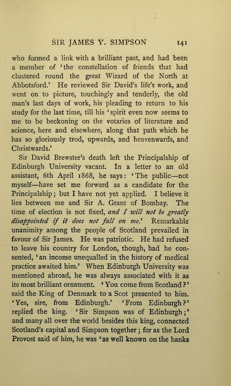 who formed a link with a brilHant past, and had been a member of 'the constellation of friends that had clustered round the great Wizard of the North at Abbotsford.' He reviewed Sir David's life's work, and went on to picture, touchingly and tenderly, the old man's last days of work, his pleading to return to his study for the last time, till his ' spirit even now seems to me to be beckoning on the votaries of literature and science, here and elsewhere, along that path which he has so gloriously trod, upwards, and heavenwards, and Christwards.' Sir David Brewster's death left the Principalship of Edinburgh University vacant. In a letter to an old assistant, 6th April 1868, he says: 'The public—not myself—have set me forward as a candidate for the Principalship; but I have not yet applied. I believe it lies between me and Sir A. Grant of Bombay. The time of election is not fixed, and I will not be greatly disappointed if it does not fall on me? Remarkable unanimity among the people of Scotland prevailed in favour of Sir James. He was patriotic. He had refused to leave his country for London, though, had he con- sented, * an income unequalled in the history of medical practice awaited him.' When Edinburgh University was mentioned abroad, he was always associated with it as its most brilliant ornament. ' You come from Scotland ? * said the King of Denmark to a Scot presented to him. 'Yes, sire, from Edinburgh.' 'From Edinburgh?' replied the king. 'Sir Simpson was of Edinburgh;* and many all over the world besides this king, connected Scotland's capital and Simpson together; for as the Lord Provost said of him, he was * as well known on the banks