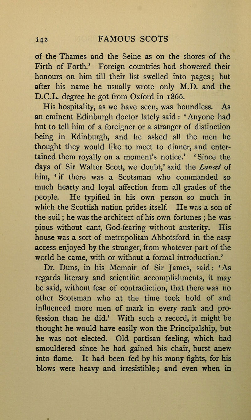 of the Thames and the Seine as on the shores of the Firth of Forth.' Foreign countries had showered their honours on him till their list swelled into pages; but after his name he usually wrote only M.D. and the D.C.L. degree he got from Oxford in 1866. His hospitality, as we have seen, was boundless. As an eminent Edinburgh doctor lately said : ' Anyone had but to tell him of a foreigner or a stranger of distinction being in Edinburgh, and he asked all the men he thought they would like to meet to dinner, and enter- tained them royally on a moment's notice.' ' Since the days of Sir Walter Scott, we doubt,' said the Lancet of him, *if there was a Scotsman who commanded so much hearty and loyal affection from all grades of the people. He typified in his own person so much in which the Scottish nation prides itself. He was a son of the soil; he was the architect of his own fortunes; he was pious without cant, God-fearing without austerity. His house was a sort of metropolitan Abbotsford in the easy access enjoyed by the stranger, from whatever part of the world he came, with or without a formal introduction.' Dr. Duns, in his Memoir of Sir James, said: * As regards literary and scientific accomplishments, it may be said, without fear of contradiction, that there was no other Scotsman who at the time took hold of and influenced more men of mark in every rank and pro- fession than he did.' With such a record, it might be thought he would have easily won the Principalship, but he was not elected. Old partisan feeling, which had smouldered since he had gained his chair, burst anew into flame. It had been fed by his many fights, for his blows were heavy and irresistible; and even when in