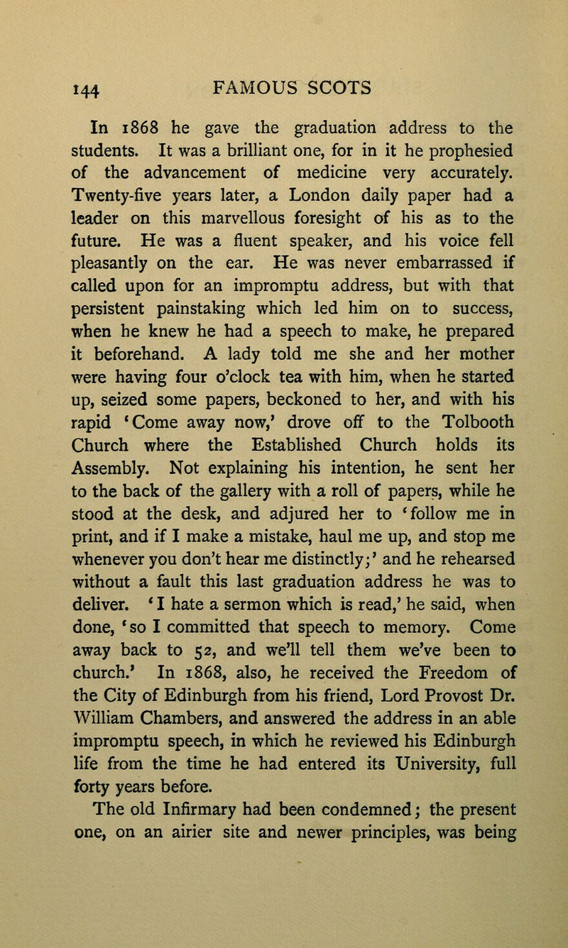 In 1868 he gave the graduation address to the students. It was a brilliant one, for in it he prophesied of the advancement of medicine very accurately. Twenty-five years later, a London daily paper had a leader on this marvellous foresight of his as to the future. He was a fluent speaker, and his voice fell pleasantly on the ear. He was never embarrassed if called upon for an impromptu address, but with that persistent painstaking which led him on to success, when he knew he had a speech to make, he prepared it beforehand. A lady told me she and her mother were having four o'clock tea with him, when he started up, seized some papers, beckoned to her, and with his rapid *Come away now,' drove off to the Tolbooth Church where the Established Church holds its Assembly. Not explaining his intention, he sent her to the back of the gallery with a roll of papers, while he stood at the desk, and adjured her to 'follow me in print, and if I make a mistake, haul me up, and stop me whenever you don't hear me distinctly;' and he rehearsed without a fault this last graduation address he was to deliver. * I hate a sermon which is read,' he said, when done, *so I committed that speech to memory. Come away back to 52, and we'll tell them we've been to church.* In 1868, also, he received the Freedom of the City of Edinburgh from his friend. Lord Provost Dr. William Chambers, and answered the address in an able impromptu speech, in which he reviewed his Edinburgh life from the time he had entered its University, full forty years before. The old Infirmary had been condemned; the present one, on an airier site and newer principles, was being