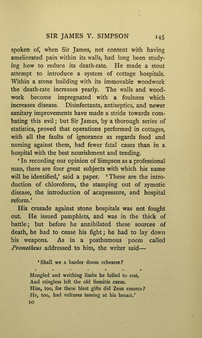 spoken of, when Sir James, not content with having ameliorated pain within its walls, had long been study- ing how to reduce its death-rate. He made a stout attempt to introduce a system of cottage hospitals. Within a stone building with its immovable woodwork the death-rate increases yearly. The walls and wood- work become impregnated with a foulness which increases disease. Disinfectants, antiseptics, and newer sanitary improvements have made a stride towards com- bating this evil; but Sir James, by a thorough series of statistics, proved that operations performed in cottages, with all the faults of ignorance as regards food and nursing against them, had fewer fatal cases than in a hospital with the best nourishment and tending. ' In recording our opinion of Simpson as a professional man, there are four great subjects with which his name will be identified,* said a paper. * These are the intro- duction of chloroform, the stamping out of zymotic disease, the introduction of acupressure, and hospital reform.' His crusade against stone hospitals was not fought out. He issued pamphlets, and was in the thick of battle; but before he annihilated these sources of death, he had to cease his fight; he had to lay down his weapons. As in a posthumous poem called Prometheus addressed to him, the writer said— 'Shall we a harder doom rehearse? • ••••• t Mangled and writhing limbs he lulled to rest, And stingless left the old Semitic curse. Him, too, for these blest gifts did Zeus amerce? He, too, had vultures tearing at his breast.' 10