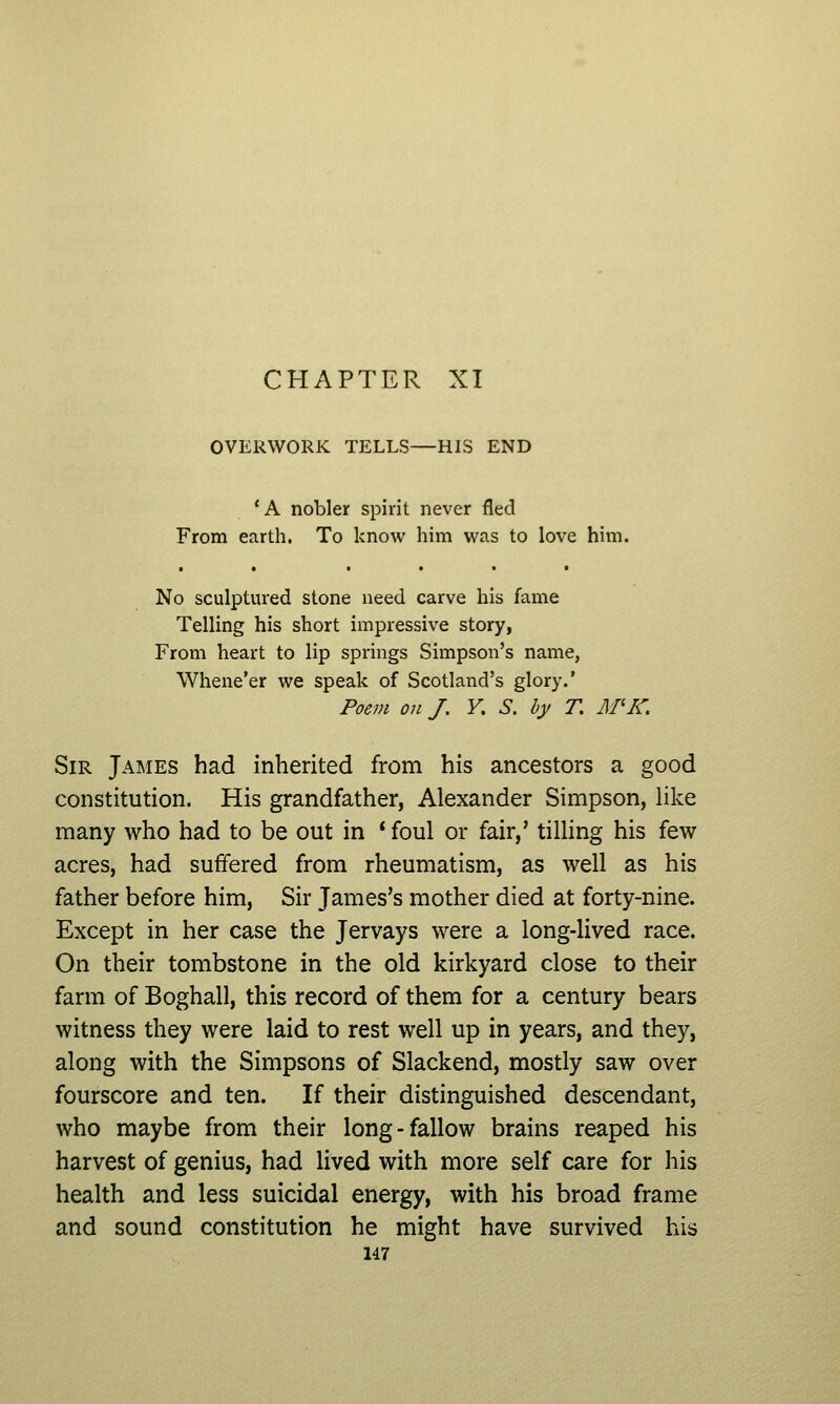 CHAPTER XI OVERWORK TELLS—HIS END 'A nobler spirit never fled From earth. To know him was to love him. No sculptured stone need carve his fame Telling his short impressive story, From heart to lip springs Simpson's name, Whene'er we speak of Scotland's glory.' Poem on J. V. S. by T, M'K. Sir James had inherited from his ancestors a good constitution. His grandfather, Alexander Simpson, like many who had to be out in * foul or fair,' tilling his few acres, had suffered from rheumatism, as well as his father before him. Sir James's mother died at forty-nine. Except in her case the Jervays were a long-lived race. On their tombstone in the old kirkyard close to their farm of Boghall, this record of them for a century bears witness they were laid to rest well up in years, and they, along with the Simpsons of Slackend, mostly saw over fourscore and ten. If their distinguished descendant, who maybe from their long-fallow brains reaped his harvest of genius, had lived with more self care for his health and less suicidal energy, with his broad frame and sound constitution he might have survived his