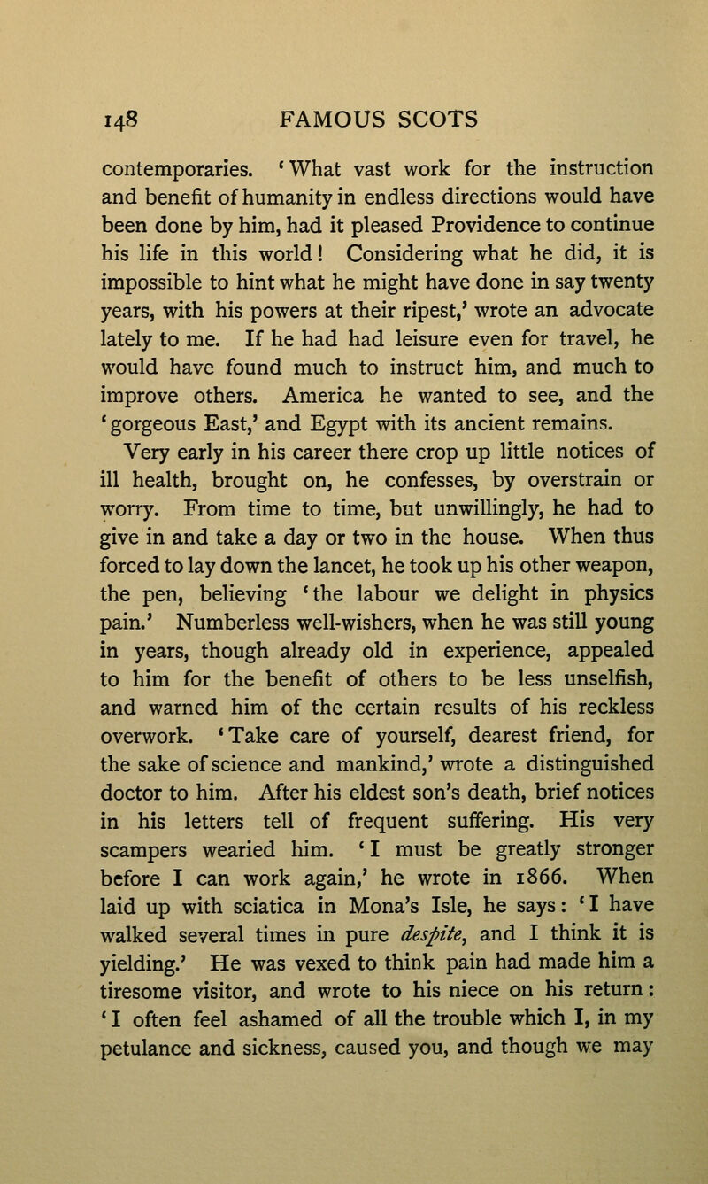 contemporaries. 'What vast work for the instruction and benefit of humanity in endless directions would have been done by him, had it pleased Providence to continue his life in this world! Considering what he did, it is impossible to hint what he might have done in say twenty years, with his powers at their ripest,' wrote an advocate lately to me. If he had had leisure even for travel, he would have found much to instruct him, and much to improve others. America he wanted to see, and the * gorgeous East,' and Egypt with its ancient remains. Very early in his career there crop up little notices of ill health, brought on, he confesses, by overstrain or worry. From time to time, but unwillingly, he had to give in and take a day or two in the house. When thus forced to lay down the lancet, he took up his other weapon, the pen, believing 'the labour we delight in physics pain.' Numberless well-wishers, when he was still young in years, though already old in experience, appealed to him for the benefit of others to be less unselfish, and warned him of the certain results of his reckless overwork. 'Take care of yourself, dearest friend, for the sake of science and mankind,' wrote a distinguished doctor to him. After his eldest son's death, brief notices in his letters tell of frequent suffering. His very scampers wearied him. ' I must be greatly stronger before I can work again,' he wrote in 1866. When laid up with sciatica in Mona's Isle, he says: 'I have walked several times in pure despite, and I think it is yielding.' He was vexed to think pain had made him a tiresome visitor, and wrote to his niece on his return: ' I often feel ashamed of all the trouble which I, in my petulance and sickness, caused you, and though we may