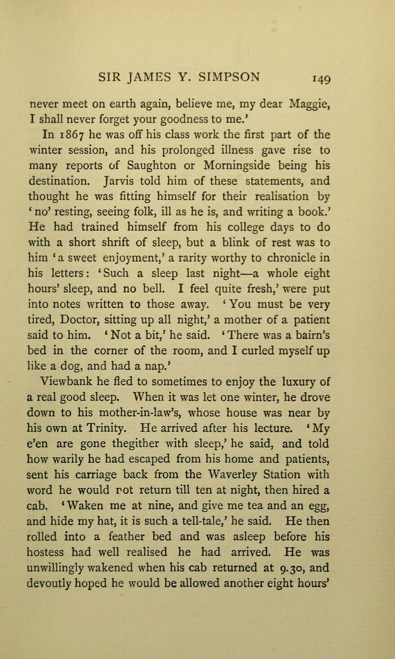 never meet on earth again, believe me, my dear Maggie, I shall never forget your goodness to me.' In 1867 he was off his class work the first part of the winter session, and his prolonged illness gave rise to many reports of Saughton or Morningside being his destination. Jarvis told him of these statements, and thought he was fitting himself for their realisation by ' no' resting, seeing folk, ill as he is, and writing a book.' He had trained himself from his college days to do with a short shrift of sleep, but a blink of rest was to him 'a sweet enjoyment,' a rarity worthy to chronicle in his letters: ' Such a sleep last night—a whole eight hours' sleep, and no bell. I feel quite fresh,' were put into notes written to those away. ' You must be very tired, Doctor, sitting up all night,' a mother of a patient said to him. ' Not a bit,' he said. * There was a bairn's bed in the corner of the room, and I curled myself up like a dog, and had a nap.' Viewbank he fled to sometimes to enjoy the luxury of a real good sleep. When it was let one winter, he drove down to his mother-in-law's, whose house was near by his own at Trinity. He arrived after his lecture. 'My e'en are gone thegither with sleep,' he said, and told how warily he had escaped from his home and patients, sent his carriage back from the Waverley Station with word he would rot return till ten at night, then hired a cab. * Waken me at nine, and give me tea and an egg, and hide my hat, it is such a tell-tale,' he said. He then rolled into a feather bed and was asleep before his hostess had well realised he had arrived. He was unwillingly wakened when his cab returned at 9.30, and devoutly hoped he would be allowed another eight hours'