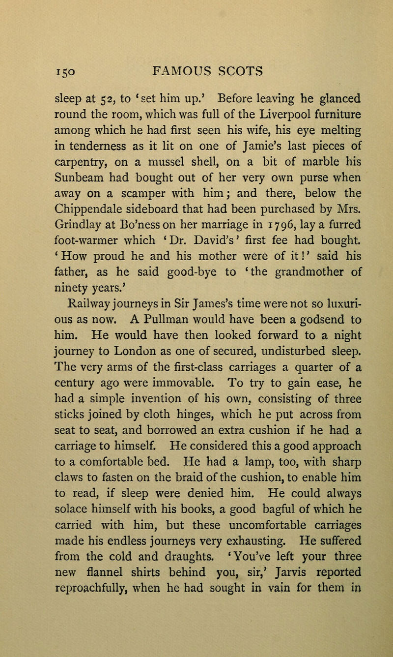 sleep at 52, to 'set him up.' Before leaving he glanced round the room, which was full of the Liverpool furniture among which he had first seen his wife, his eye melting in tenderness as it lit on one of Jamie's last pieces of carpentry, on a mussel shell, on a bit of marble his Sunbeam had bought out of her very own purse when away on a scamper with him; and there, below the Chippendale sideboard that had been purchased by Mrs. Grindlay at Bo'ness on her marriage in 1796, lay a furred foot-warmer which 'Dr. David's' first fee had bought. ' How proud he and his mother were of it!' said his father, as he said good-bye to 'the grandmother of ninety years.' Railway journeys in Sir James's time were not so luxuri- ous as now. A Pullman would have been a godsend to him. He would have then looked forward to a night journey to London as one of secured, undisturbed sleep. The very arms of the first-class carriages a quarter of a century ago were immovable. To try to gain ease, he had a simple invention of his own, consisting of three sticks joined by cloth hinges, which he put across from seat to seat, and borrowed an extra cushion if he had a carriage to himself. He considered this a good approach to a comfortable bed. He had a lamp, too, with sharp claws to fasten on the braid of the cushion, to enable him to read, if sleep were denied him. He could always solace himself with his books, a good bagful of which he carried with him, but these uncomfortable carriages made his endless journeys very exhausting. He suffered from the cold and draughts. 'You've left your three new flannel shirts behind you, sir,' Jarvis reported reproachfully, when he had sought in vain for them in