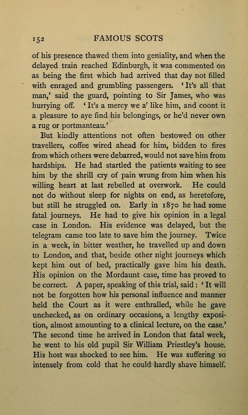 of his presence thawed them into geniality, and when the delayed train reached Edinburgh, it was commented on as being the first which had arrived that day not filled with enraged and grumbling passengers. * It's all that man,' said the guard, pointing to Sir James, who was hurrying off. * It's a mercy we a' like him, and coont it a pleasure to aye find his belongings, or he'd never own a rug or portmanteau.' But kindly attentions not often bestowed on other travellers, coffee wired ahead for him, bidden to fires from which others were debarred, would not save him from hardships. He had startled the patients waiting to see him by the shrill cry of pain wrung from him when his willing heart at last rebelled at overwork. He could not do without sleep for nights on end, as heretofore, but still he struggled on. Early in 1870 he had some fatal journeys. He had to give his opinion in a legal case in London. His evidence was delayed, but the telegram came too late to save him the journey. Twice in a week, in bitter weather, he travelled up and down to London, and that, beside other night journeys which kept him out of bed, practically gave him his death. His opinion on the Mordaunt case, time has proved to be correct. A paper, speaking of this trial, said: * It will not be forgotten how his personal influence and manner held the Court as it were enthralled, while he gave unchecked, as on ordinary occasions, a lengthy exposi- tion, almost amounting to a clinical lecture, on the case.' The second time he arrived in London that fatal week, he went to his old pupil Sir William Priestley's house. His host was shocked to see him. He was suffering so intensely from cold that he could hardly shave himself.