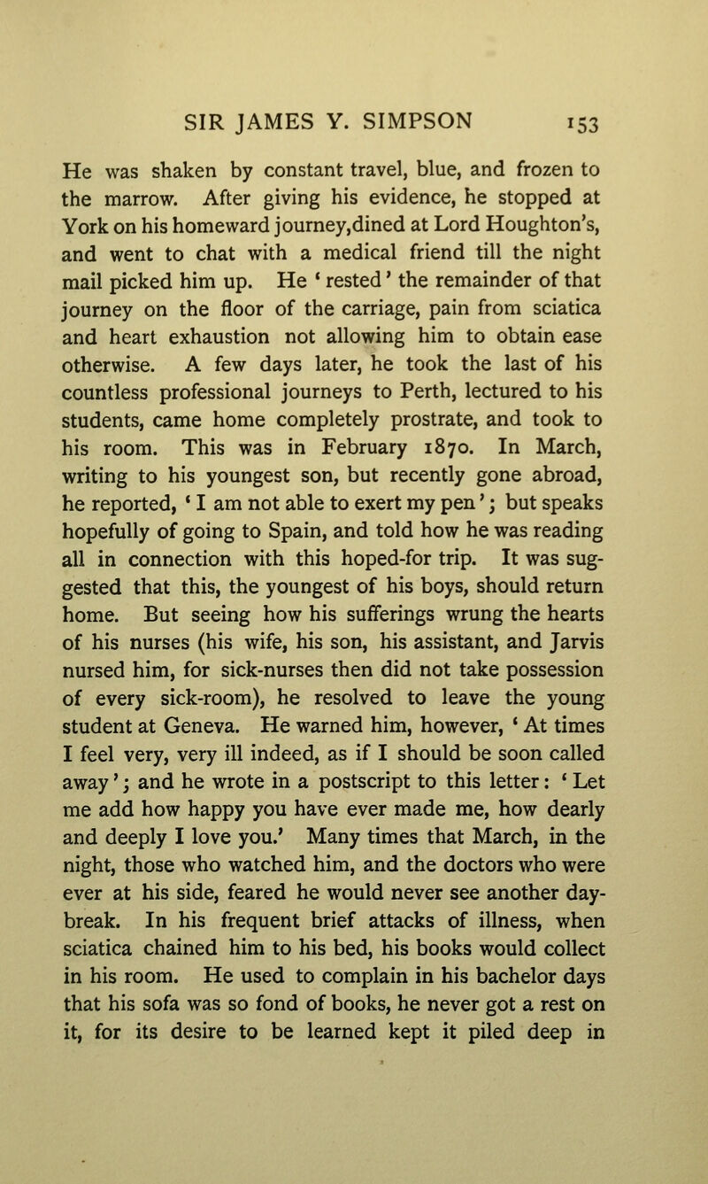 He was shaken by constant travel, blue, and frozen to the marrow. After giving his evidence, he stopped at York on his homeward journey,dined at Lord Houghton's, and went to chat with a medical friend till the night mail picked him up. He * rested' the remainder of that journey on the floor of the carriage, pain from sciatica and heart exhaustion not allowing him to obtain ease otherwise. A few days later, he took the last of his countless professional journeys to Perth, lectured to his students, came home completely prostrate, and took to his room. This was in February 1870. In March, writing to his youngest son, but recently gone abroad, he reported, ' I am not able to exert my pen'; but speaks hopefully of going to Spain, and told how he was reading all in connection with this hoped-for trip. It was sug- gested that this, the youngest of his boys, should return home. But seeing how his sufferings wrung the hearts of his nurses (his wife, his son, his assistant, and Jarvis nursed him, for sick-nurses then did not take possession of every sick-room), he resolved to leave the young student at Geneva. He warned him, however, ' At times I feel very, very ill indeed, as if I should be soon called away' j and he wrote in a postscript to this letter: * Let me add how happy you have ever made me, how dearly and deeply I love you.' Many times that March, in the night, those who watched him, and the doctors who were ever at his side, feared he would never see another day- break. In his frequent brief attacks of illness, when sciatica chained him to his bed, his books would collect in his room. He used to complain in his bachelor days that his sofa was so fond of books, he never got a rest on it, for its desire to be learned kept it piled deep in