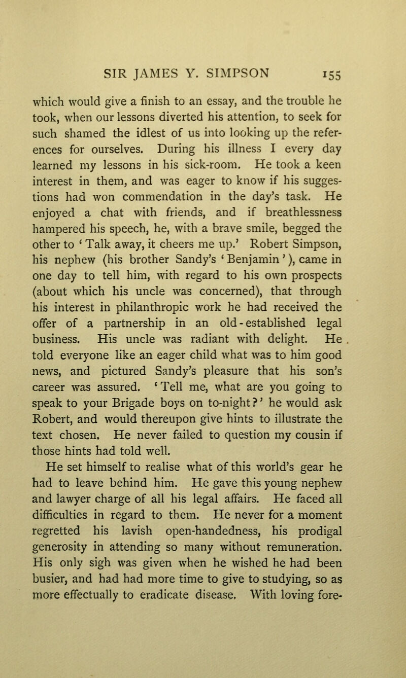 which would give a finish to an essay, and the trouble he took, when our lessons diverted his attention, to seek for such shamed the idlest of us into looking up the refer- ences for ourselves. During his illness I every day learned my lessons in his sick-room. He took a keen interest in them, and was eager to know if his sugges- tions had won commendation in the day's task. He enjoyed a chat with friends, and if breathlessness hampered his speech, he, with a brave smile, begged the other to ' Talk away, it cheers me up.' Robert Simpson, his nephew (his brother Sandy's ' Benjamin '), came in one day to tell him, with regard to his own prospects (about which his uncle was concerned), that through his interest in philanthropic work he had received the offer of a partnership in an old-established legal business. His uncle was radiant with delight. He told everyone like an eager child what was to him good news, and pictured Sandy's pleasure that his son's career was assured. *Tell me, what are you going to speak to your Brigade boys on to-night ?' he would ask Robert, and would thereupon give hints to illustrate the text chosen. He never failed to question my cousin if those hints had told well. He set himself to realise what of this world's gear he had to leave behind him. He gave this young nephew and lawyer charge of all his legal affairs. He faced all difficulties in regard to them. He never for a moment regretted his lavish open-handedness, his prodigal generosity in attending so many without remuneration. His only sigh was given when he wished he had been busier, and had had more time to give to studying, so as more effectually to eradicate disease. With loving fore-
