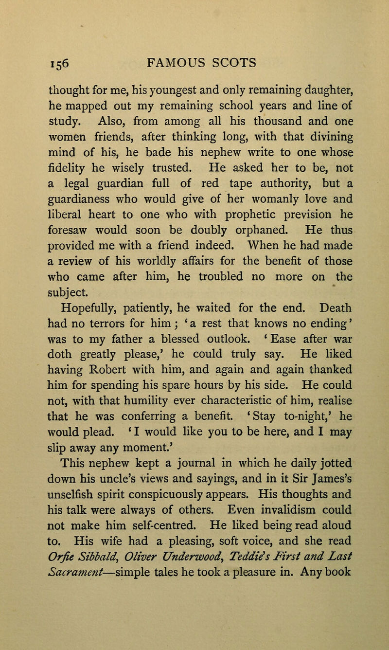 thought for me, his youngest and only remaining daughter, he mapped out my remaining school years and line of study. Also, from among all his thousand and one women friends, after thinking long, with that divining mind of his, he bade his nephew write to one whose fidelity he wisely trusted. He asked her to be, not a legal guardian full of red tape authority, but a guardianess who would give of her womanly love and liberal heart to one who with prophetic prevision he foresaw would soon be doubly orphaned. He thus provided me with a friend indeed. When he had made a review of his worldly affairs for the benefit of those who came after him, he troubled no more on the subject. Hopefully, patiently, he waited for the end. Death had no terrors for him; ' a rest that knows no ending' was to my father a blessed outlook. * Ease after war doth greatly please,' he could truly say. He liked having Robert with him, and again and again thanked him for spending his spare hours by his side. He could not, with that humility ever characteristic of him, realise that he was conferring a benefit. 'Stay to-night,' he would plead. * I would like you to be here, and I may slip away any moment.' This nephew kept a journal in which he daily jotted down his uncle's views and sayings, and in it Sir James's unselfish spirit conspicuously appears. His thoughts and his talk were always of others. Even invalidism could not make him self-centred. He liked being read aloud to. His wife had a pleasing, soft voice, and she read Orfie Sibbald, Oliver Underwood, Teddies First and Last Sacrament—sim^lQ tales he took a pleasure in. Any book