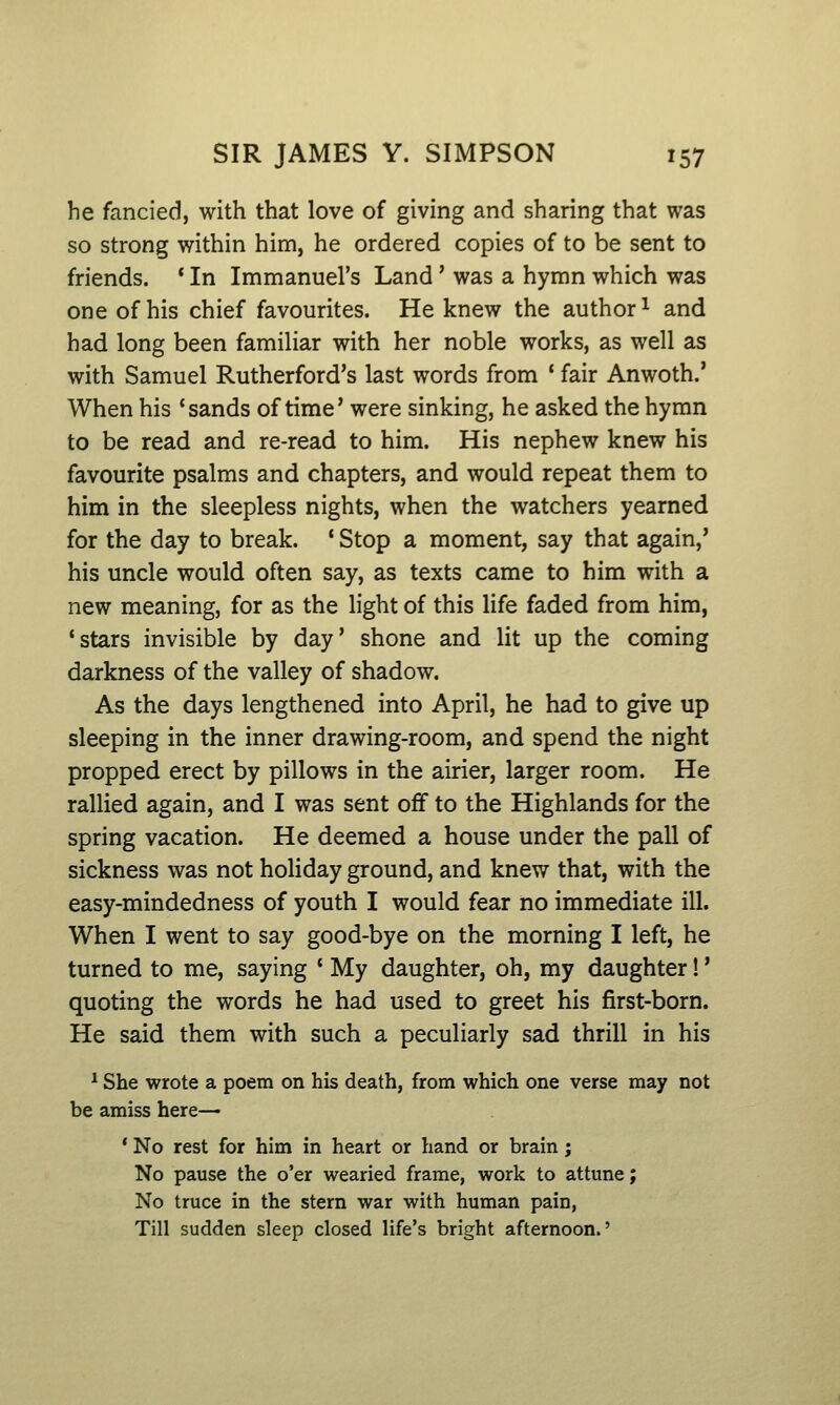 he fancied, with that love of giving and sharing that was so strong within him, he ordered copies of to be sent to friends. * In Immanuel's Land' was a hymn which was one of his chief favourites. He knew the author ^ and had long been familiar with her noble works, as well as with Samuel Rutherford's last words from ' fair Anwoth.' When his 'sands of time' were sinking, he asked the hymn to be read and re-read to him. His nephew knew his favourite psalms and chapters, and would repeat them to him in the sleepless nights, when the watchers yearned for the day to break. * Stop a moment, say that again,' his uncle would often say, as texts came to him with a new meaning, for as the light of this life faded from him, 'stars invisible by day' shone and lit up the coming darkness of the valley of shadow. As the days lengthened into April, he had to give up sleeping in the inner drawing-room, and spend the night propped erect by pillows in the airier, larger room. He rallied again, and I was sent ofif to the Highlands for the spring vacation. He deemed a house under the pall of sickness was not holiday ground, and knew that, with the easy-mindedness of youth I would fear no immediate ill. When I went to say good-bye on the morning I left, he turned to me, saying ' My daughter, oh, my daughter!' quoting the words he had used to greet his first-born. He said them with such a peculiarly sad thrill in his ^ She wrote a poem on his death, from which one verse may not be amiss here— * No rest for him in heart or hand or brain; No pause the o'er wearied frame, work to attune; No truce in the stern war with human pain, Till sudden sleep closed life's bright afternoon.'