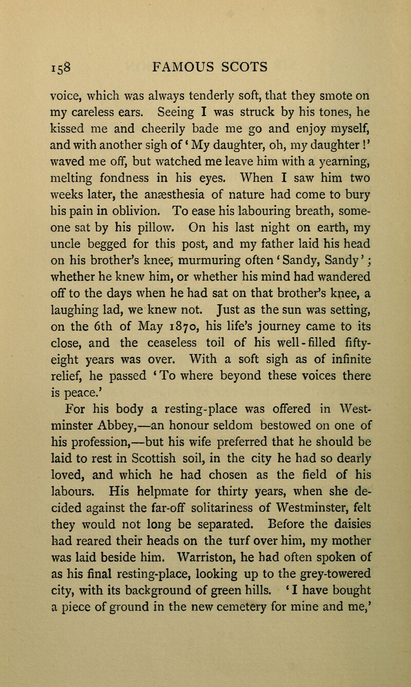 voice, which was always tenderly soft, that they smote on my careless ears. Seeing I was struck by his tones, he kissed me and cheerily bade me go and enjoy myself, and with another sigh of * My daughter, oh, my daughter!' waved me off, but watched me leave him with a yearning, melting fondness in his eyes. When I saw him two weeks later, the ansesthesia of nature had come to bury his pain in oblivion. To ease his labouring breath, some- one sat by his pillow. On his last night on earth, my uncle begged for this post, and my father laid his head on his brother's knee, murmuring often' Sandy, Sandy'; whether he knew him, or whether his mind had wandered oif to the days when he had sat on that brother's knee, a laughing lad, we knew not. Just as the sun was setting, on the 6th of May 1870, his life's journey came to its close, and the ceaseless toil of his well-filled fifty- eight years was over. With a soft sigh as of infinite relief, he passed * To where beyond these voices there is peace.' For his body a resting-place was offered in West- minster Abbey,—an honour seldom bestowed on one of his profession,—but his wife preferred that he should be laid to rest in Scottish soil, in the city he had so dearly loved, and which he had chosen as the field of his labours. His helpmate for thirty years, when she de- cided against the far-off solitariness of Westminster, felt they would not long be separated. Before the daisies had reared their heads on the turf over him, my mother was laid beside him. Warriston, he had often spoken of as his final resting-place, looking up to the grey-towered city, with its background of green hills. * I have bought a piece of ground in the new cemetery for mine and me,'