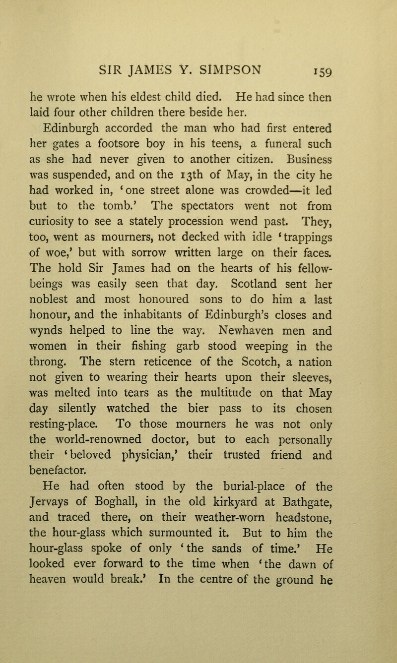 he wrote when his eldest child died. He had since then laid four other children there beside her. Edinburgh accorded the man who had first entered her gates a footsore boy in his teens, a funeral such as she had never given to another citizen. Business was suspended, and on the 13th of May, in the city he had worked in, 'one street alone was crowded—it led but to the tomb.' The spectators went not from curiosity to see a stately procession wend past. They, too, went as mourners, not decked with idle * trappings of woe,' but with sorrow written large on their faces. The hold Sir James had on the hearts of his fellow- beings was easily seen that day. Scotland sent her noblest and most honoured sons to do him a last honour, and the inhabitants of Edinburgh's closes and wynds helped to line the way. Newhaven men and women in their fishing garb stood weeping in the throng. The stern reticence of the Scotch, a nation not given to wearing their hearts upon their sleeves, w^as melted into tears as the multitude on that May day silently watched the bier pass to its chosen resting-place. To those mourners he was not only the world-renowned doctor, but to each personally their 'beloved physician,' their trusted friend and benefactor. He had often stood by the burial-place of the Jervays of Boghall, in the old kirkyard at Bathgate, and traced there, on their weather-worn headstone, the hour-glass which surmounted it. But to him the hour-glass spoke of only 'the sands of time.' He looked ever forward to the time when 'the dawn of heaven would break.' In the centre of the ground he