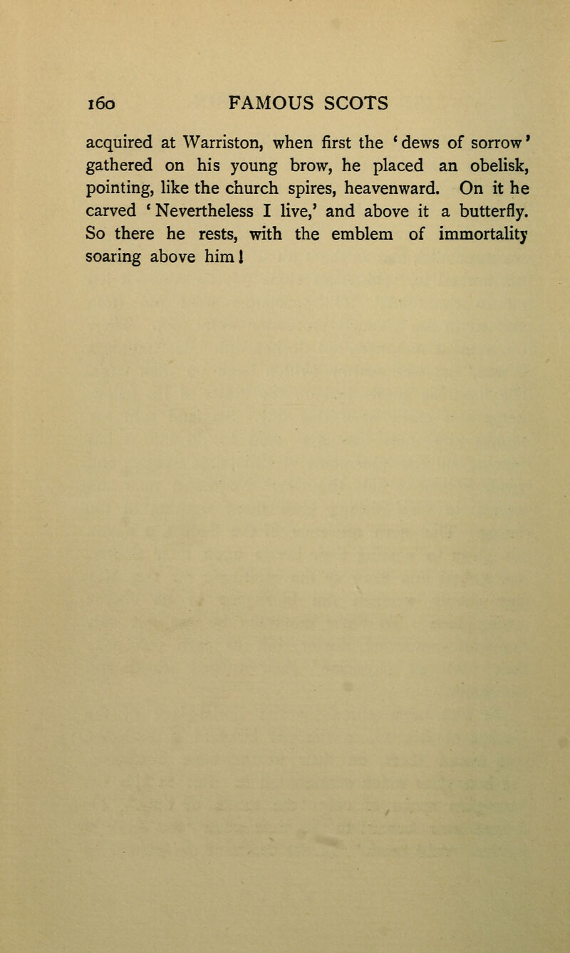 acquired at Warriston, when first the ' dews of sorrow' gathered on his young brow, he placed an obelisk, pointing, like the church spires, heavenward. On it he carved * Nevertheless I live,' and above it a butterfly. So there he rests, with the emblem of immortality soaring above himl