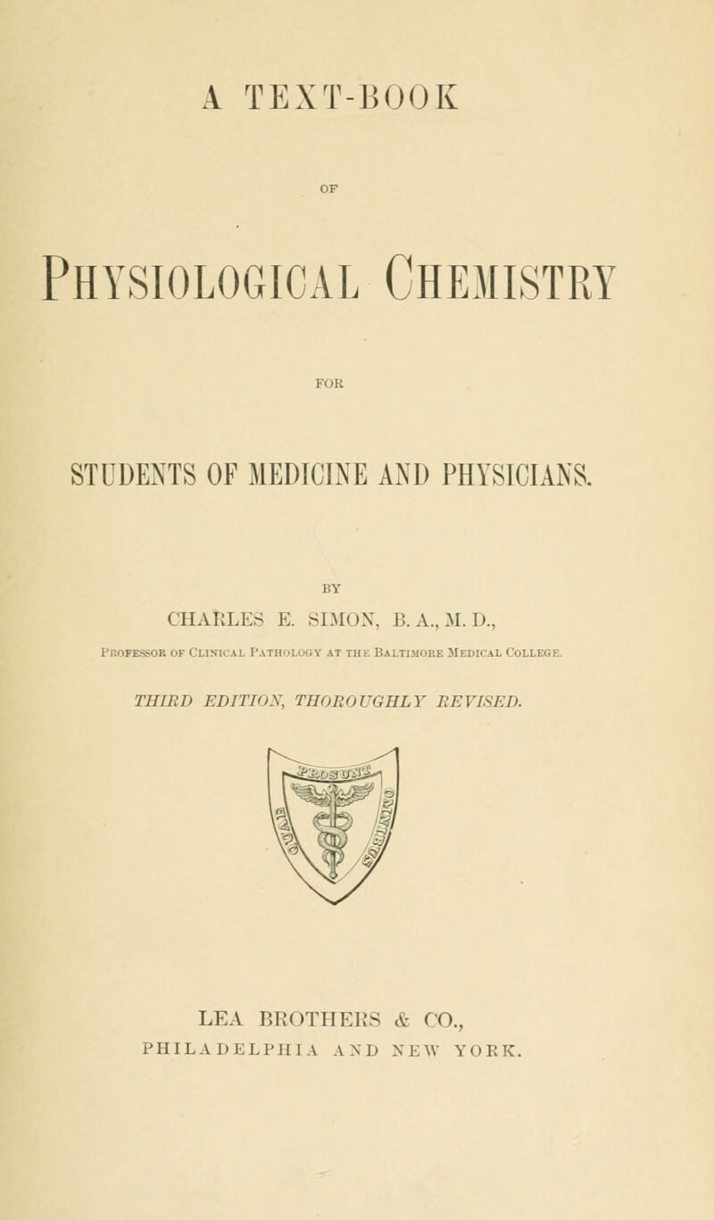 A TEXT-BOOK Physiological Chemistry STUDENTS OF MEDICINE AND PHYSICIANS. CHARLES E. SIMON, B.A.,M.D., Professor of Clinical Pathology at the Baltimore Medical College THIRD EDITION, THOROUGHLY REVISED. ^1 LEA BROTHERS & CO., PHILADELPHIA AND NEW YORK.