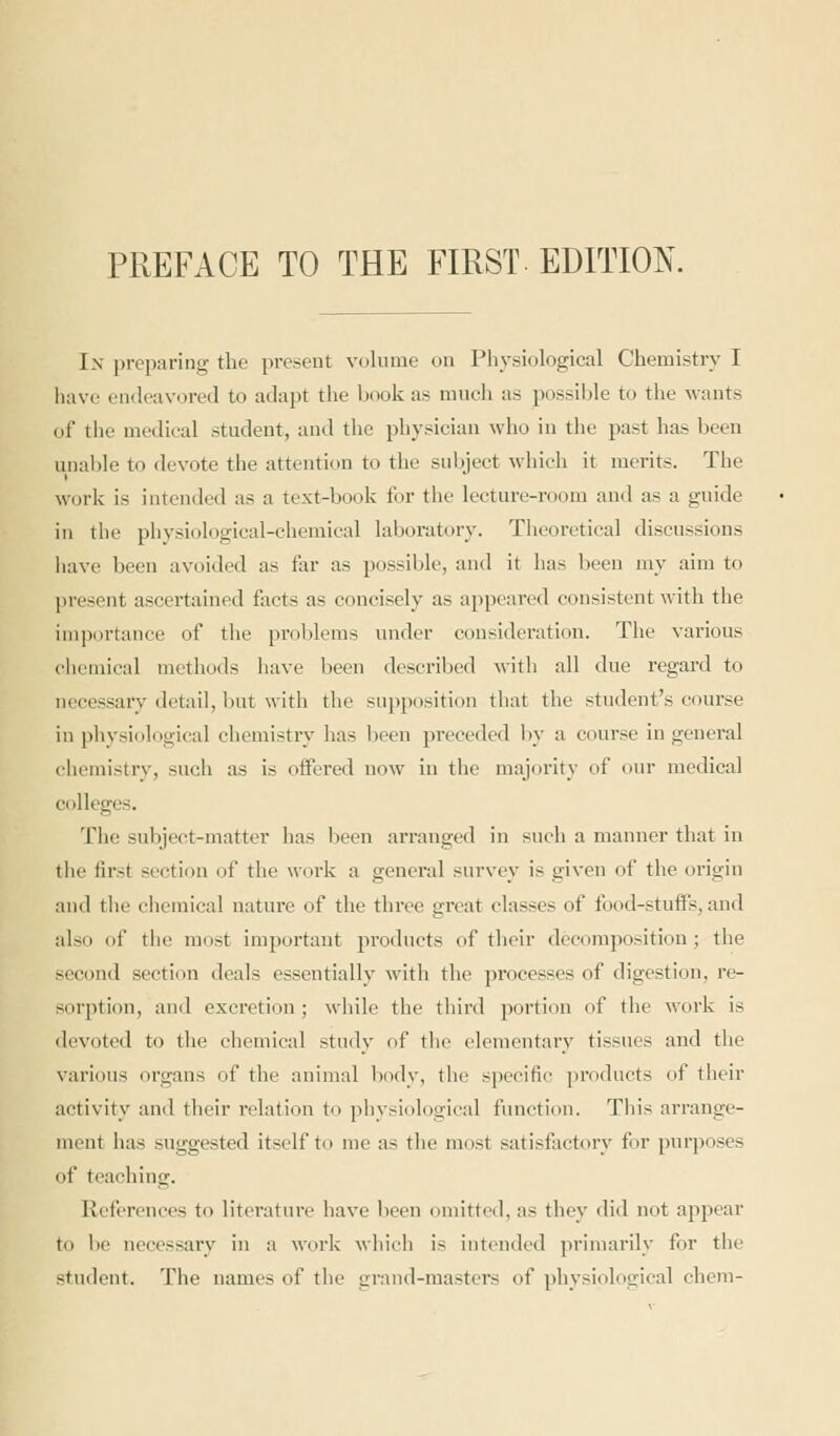 In preparing the present volume on Physiological Chemistry I have endeavored to adapt the book as much as possible to the wants of the medical student, and the physician who in the past has been unable to devote the attention to the subject which it merits. The work is intended as a text-book for the lecture-room and as a guide in the physiological-chemical laboratory. Theoretical discussions have been avoided as far as possible, and it has been my aim to present ascertained facts as concisely as appeared consistent with the importance of the problems under consideration. The various chemical methods have been described with all due regard to necessary detail, but with the supposition that the student's course in physiological chemistry lias been preceded by a course in general chemistry, such as is ottered now in the majority of our medical colleges. The subject-matter has been arranged in such a manner that in the iir-t section of the work a general survey is given of the origin and (he chemical nature of the three great classes of food-stuffs,and also of the most important products of their decomposition; the second section deals essentially with the processes of digestion, re- sorption, and excretion; while the third portion of the work is devoted to the chemical study of the elementary tissues and the various organs of the animal body, the specific products of their activity and their relation to physiological function. This arrange- ment has suggested itself to me as the most satisfactory for purposes of teaching. References to literature have been omitted, as they did not appear to lie necessary in a work which is intended primarily for the student. The names of the grand-masters of physiological chem-