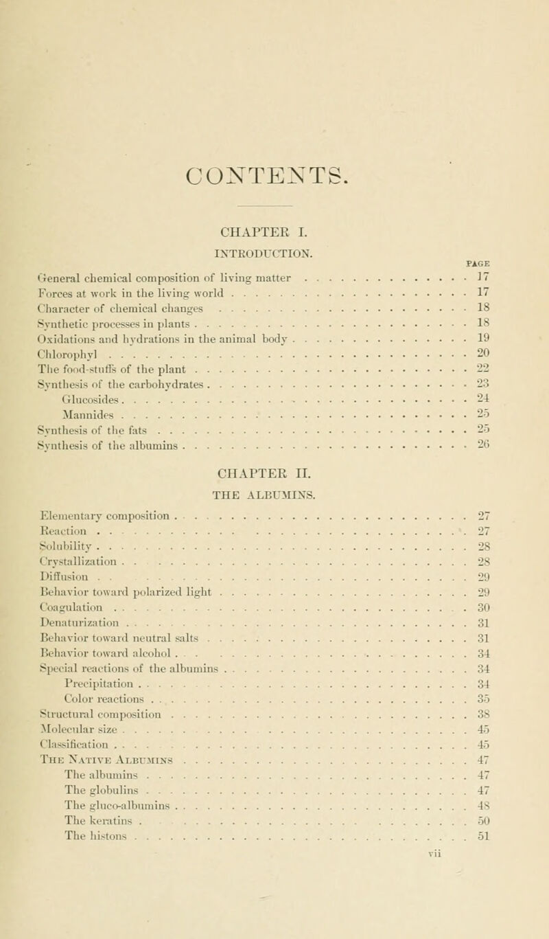 CONTENTS. CHAPTER I. INTRODUCTION. PAGE General chemical composition of living matter 17 Forces at work in the living world 1 Character of chemical changes 18 Synthetic processes in plants 18 Oxidations and hydrations in the animal body 19 Chlorophyl . . ' 20 The food-stuffs of the plant 22 Synthesis of the carbohydrates 2:1 Glucosides 24 Mannides 25 Synthesis of the fats 25 Synthesis of the albumins 20 CHAPTER II. THE ALBUMINS. Elementary composition 27 Reaction . 27 Solubility 28 < ry-tallization 28 Diffusion . . 29 Behavior toward polarized light 29 Coagulation 30 Denaturization 31 Behavior toward neutral silts 31 Behavior toward alcohol 34 Special reactions of the albumins 34 Precipitation 34 Color reactions 35 Structural composition 3S Molecular size 45 Classification 45 The Native Alhumlxs 47 The albumins 47 The globulins 47 The gluco-albumins 48 The keratins . 50 The histons 51